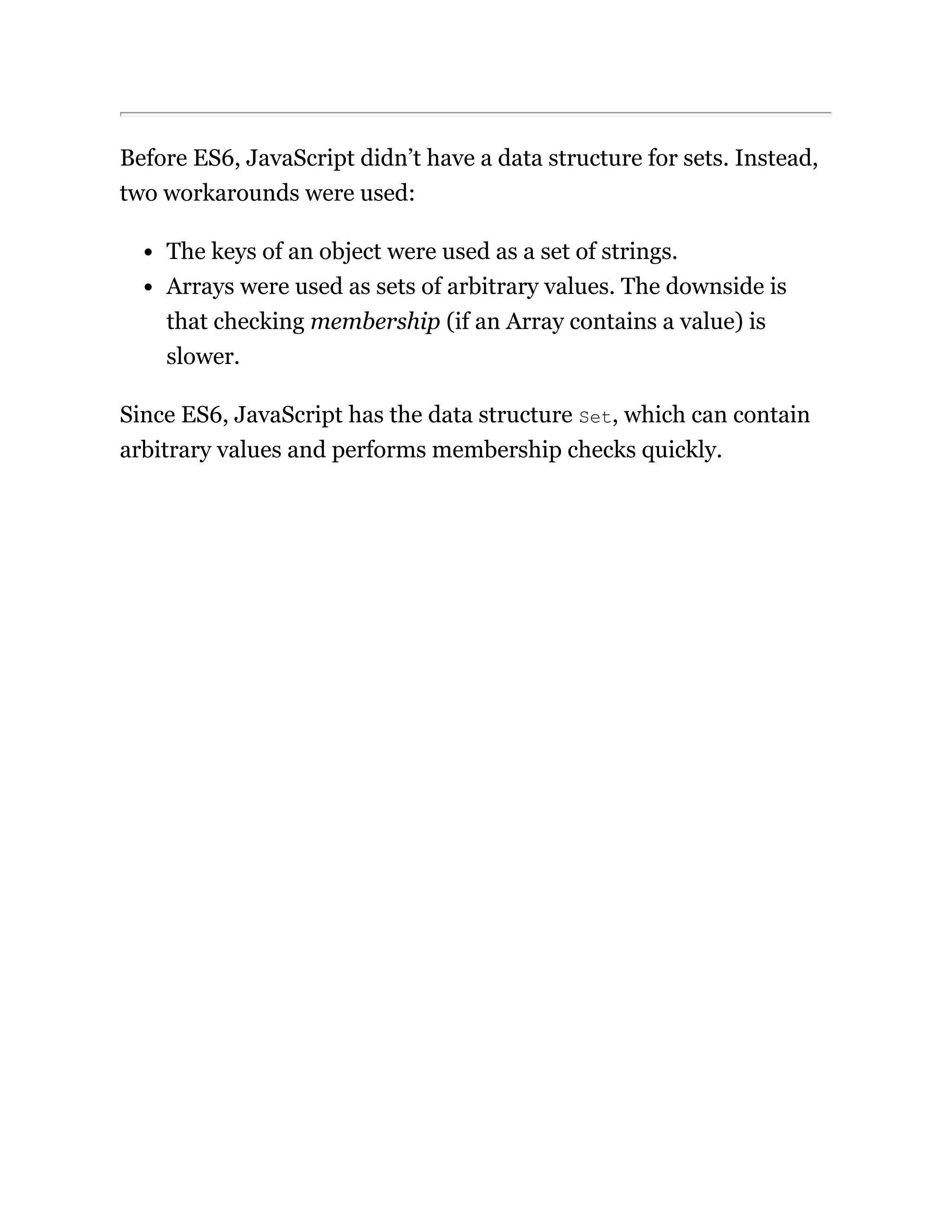 Before ES6, JavaScript didn’t have a data structure for sets. Instead,
two workarounds were used:
The keys of an object were used as a set of strings.
Arrays were used as sets of arbitrary values. The downside is
that checking membership (if an Array contains a value) is
slower.
Since ES6, JavaScript has the data structure Set, which can contain
arbitrary values and performs membership checks quickly.
 