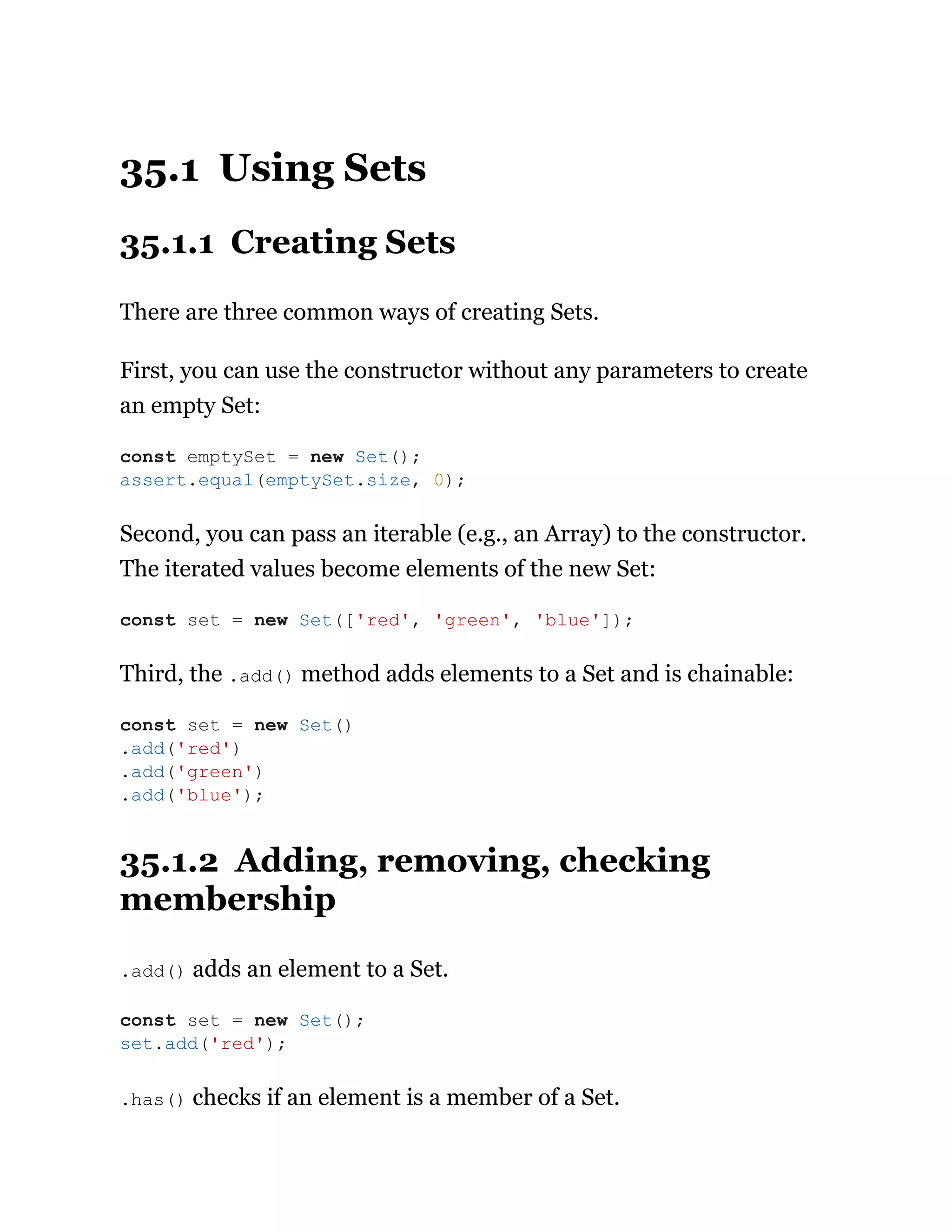 35.1 Using Sets
35.1.1 Creating Sets
There are three common ways of creating Sets.
First, you can use the constructor without any parameters to create
an empty Set:
Second, you can pass an iterable (e.g., an Array) to the constructor.
The iterated values become elements of the new Set:
Third, the .add() method adds elements to a Set and is chainable:
35.1.2 Adding, removing, checking
membership
.add() adds an element to a Set.
.has() checks if an element is a member of a Set.
const emptySet = new Set();
assert.equal(emptySet.size, 0);
const set = new Set(['red', 'green', 'blue']);
const set = new Set()
.add('red')
.add('green')
.add('blue');
const set = new Set();
set.add('red');
 
