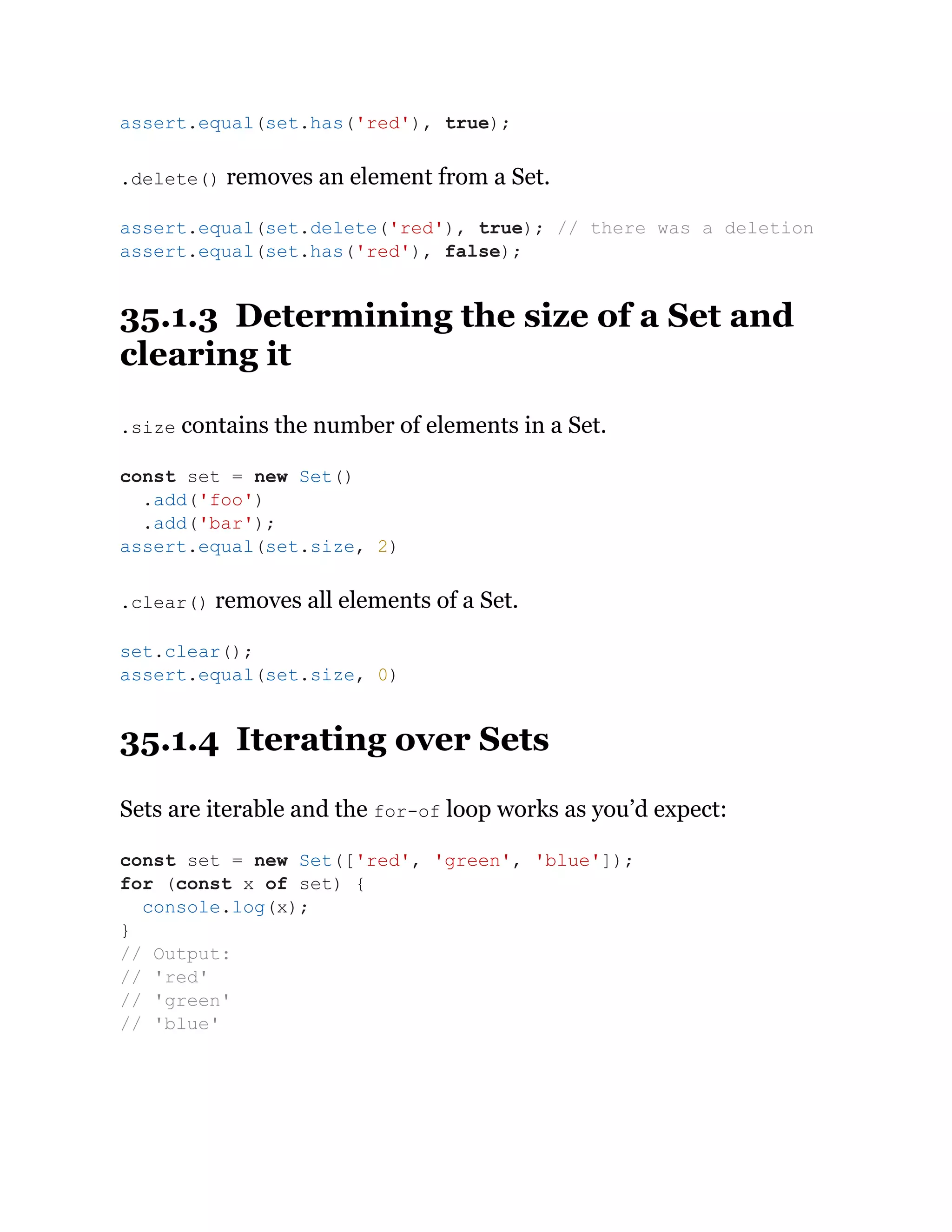 .delete() removes an element from a Set.
35.1.3 Determining the size of a Set and
clearing it
.size contains the number of elements in a Set.
.clear() removes all elements of a Set.
35.1.4 Iterating over Sets
Sets are iterable and the for-of loop works as you’d expect:
assert.equal(set.has('red'), true);
assert.equal(set.delete('red'), true); // there was a deletion
assert.equal(set.has('red'), false);
const set = new Set()
.add('foo')
.add('bar');
assert.equal(set.size, 2)
set.clear();
assert.equal(set.size, 0)
const set = new Set(['red', 'green', 'blue']);
for (const x of set) {
console.log(x);
}
// Output:
// 'red'
// 'green'
// 'blue'
 
