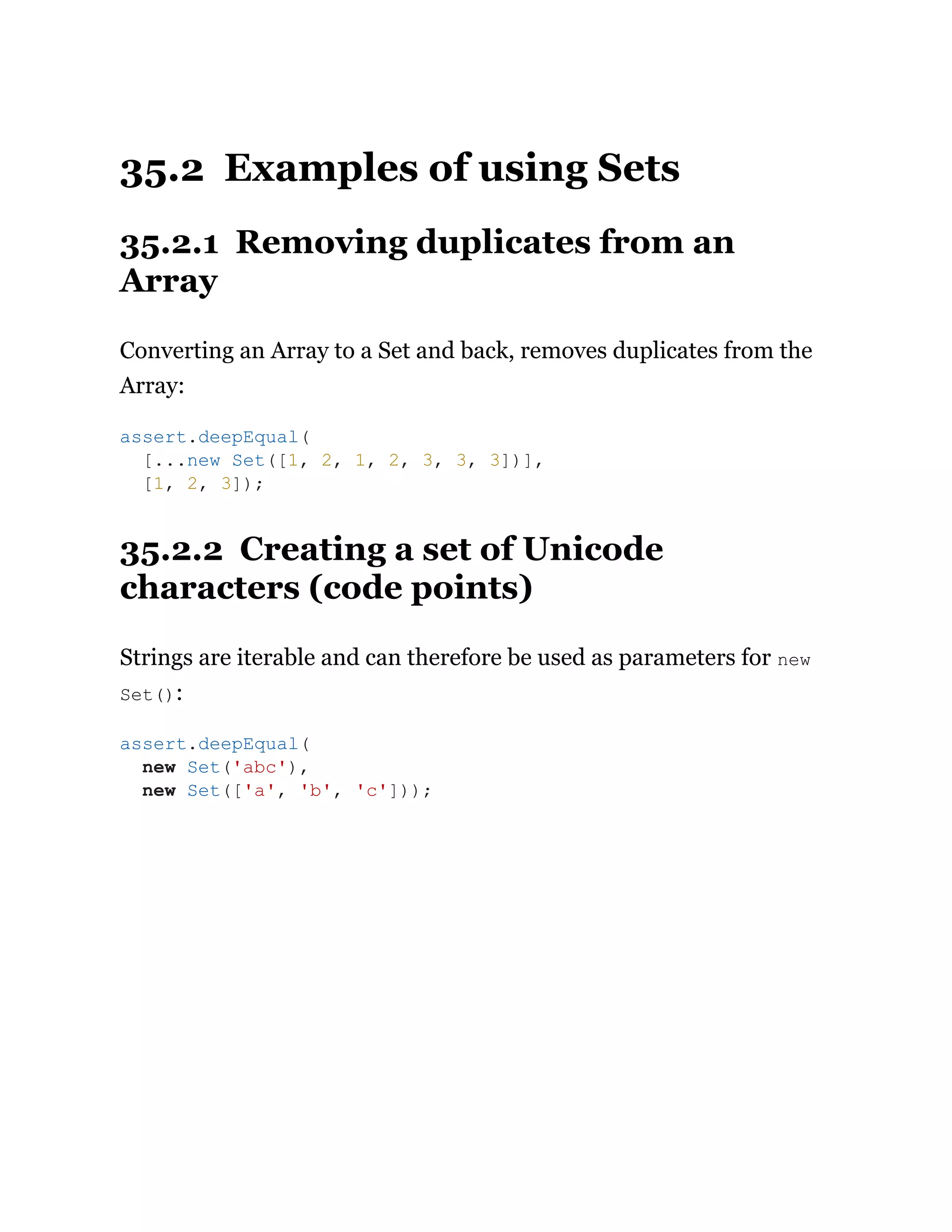 35.2 Examples of using Sets
35.2.1 Removing duplicates from an
Array
Converting an Array to a Set and back, removes duplicates from the
Array:
35.2.2 Creating a set of Unicode
characters (code points)
Strings are iterable and can therefore be used as parameters for new
Set():
assert.deepEqual(
[...new Set([1, 2, 1, 2, 3, 3, 3])],
[1, 2, 3]);
assert.deepEqual(
new Set('abc'),
new Set(['a', 'b', 'c']));
 