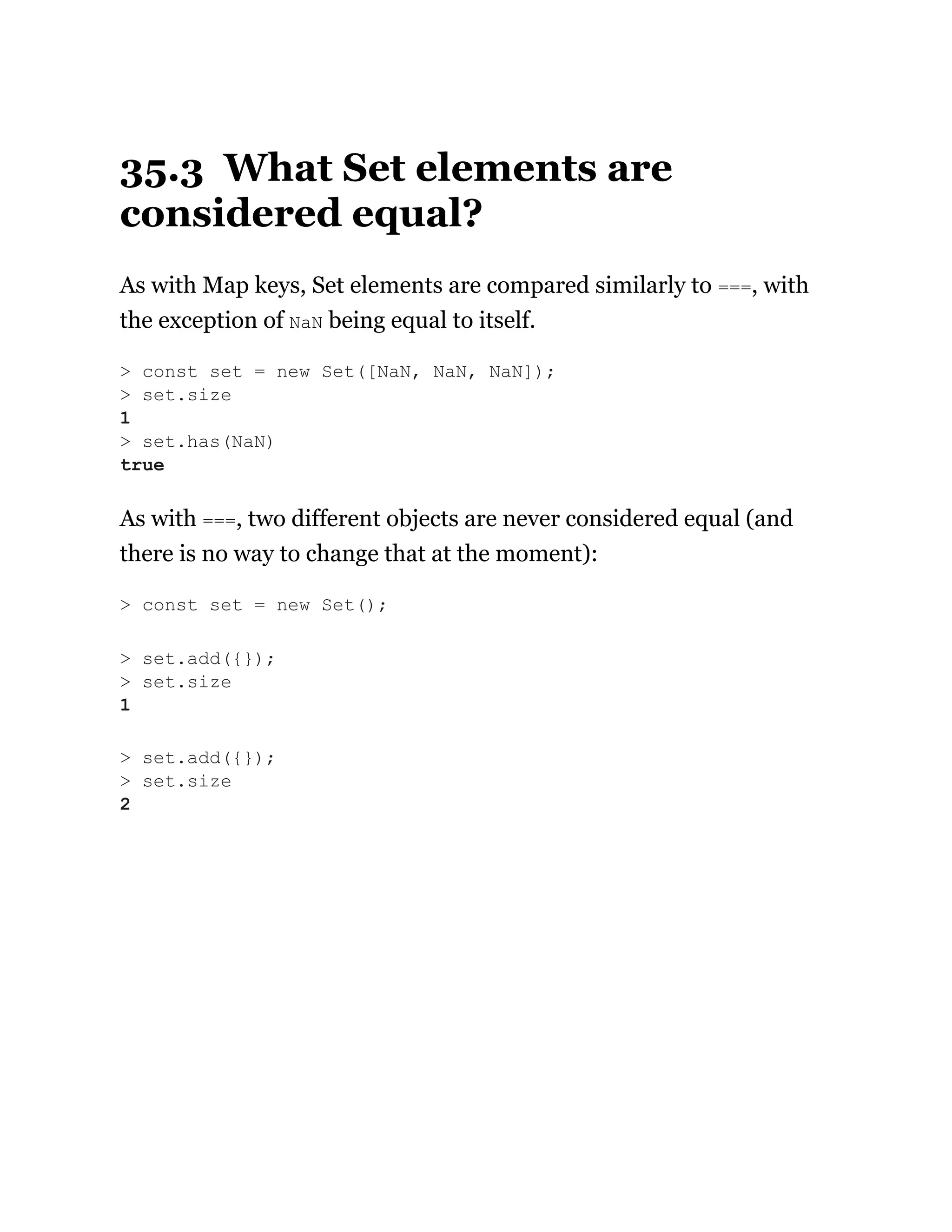 35.3 What Set elements are
considered equal?
As with Map keys, Set elements are compared similarly to ===, with
the exception of NaN being equal to itself.
As with ===, two different objects are never considered equal (and
there is no way to change that at the moment):
> const set = new Set([NaN, NaN, NaN]);
> set.size
1
> set.has(NaN)
true
> const set = new Set();
> set.add({});
> set.size
1
> set.add({});
> set.size
2
 