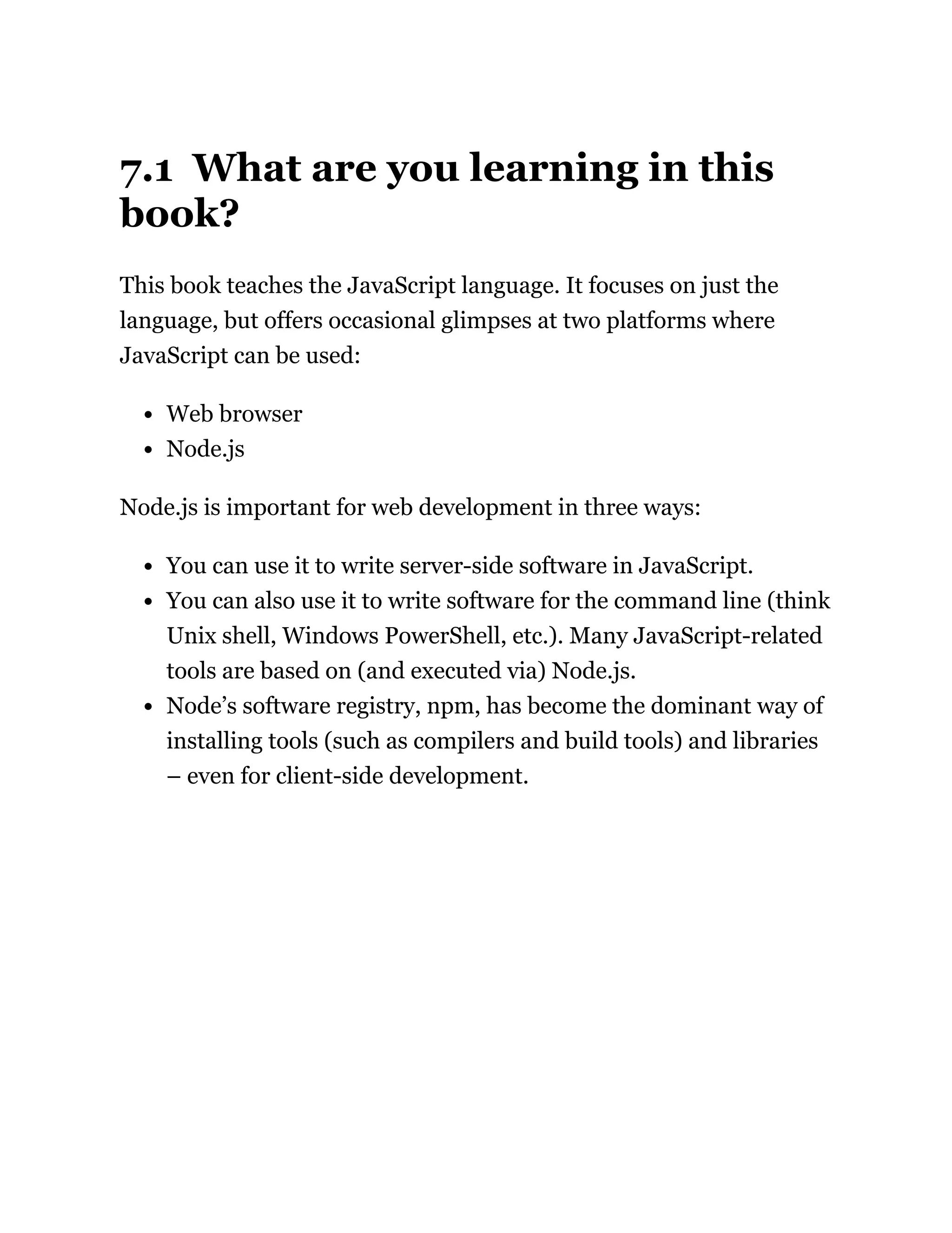 7.1 What are you learning in this
book?
This book teaches the JavaScript language. It focuses on just the
language, but offers occasional glimpses at two platforms where
JavaScript can be used:
Web browser
Node.js
Node.js is important for web development in three ways:
You can use it to write server-side software in JavaScript.
You can also use it to write software for the command line (think
Unix shell, Windows PowerShell, etc.). Many JavaScript-related
tools are based on (and executed via) Node.js.
Node’s software registry, npm, has become the dominant way of
installing tools (such as compilers and build tools) and libraries
– even for client-side development.
 