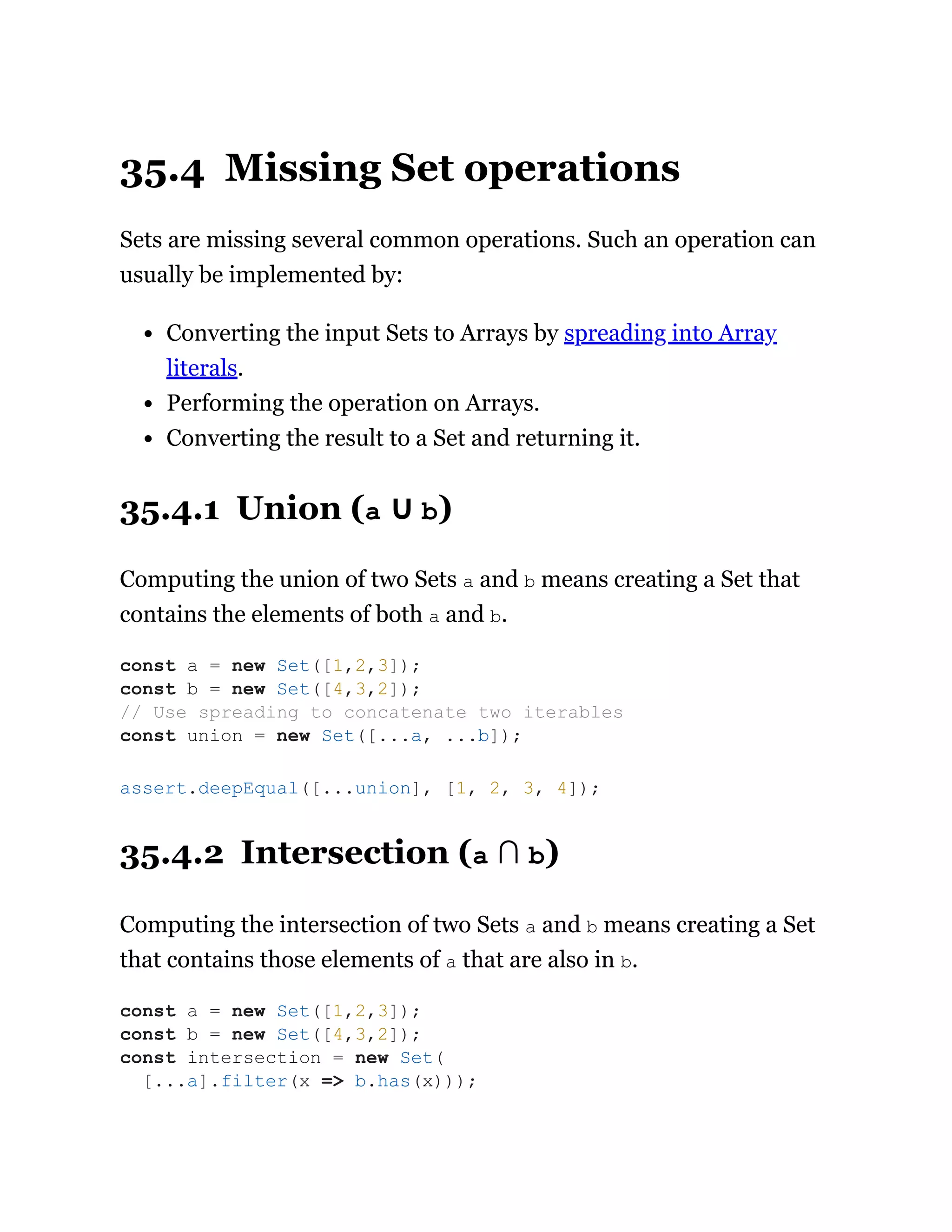 35.4 Missing Set operations
Sets are missing several common operations. Such an operation can
usually be implemented by:
Converting the input Sets to Arrays by spreading into Array
literals.
Performing the operation on Arrays.
Converting the result to a Set and returning it.
35.4.1 Union (a ∪ b)
Computing the union of two Sets a and b means creating a Set that
contains the elements of both a and b.
35.4.2 Intersection (a ∩ b)
Computing the intersection of two Sets a and b means creating a Set
that contains those elements of a that are also in b.
const a = new Set([1,2,3]);
const b = new Set([4,3,2]);
// Use spreading to concatenate two iterables
const union = new Set([...a, ...b]);
assert.deepEqual([...union], [1, 2, 3, 4]);
const a = new Set([1,2,3]);
const b = new Set([4,3,2]);
const intersection = new Set(
[...a].filter(x => b.has(x)));
 
