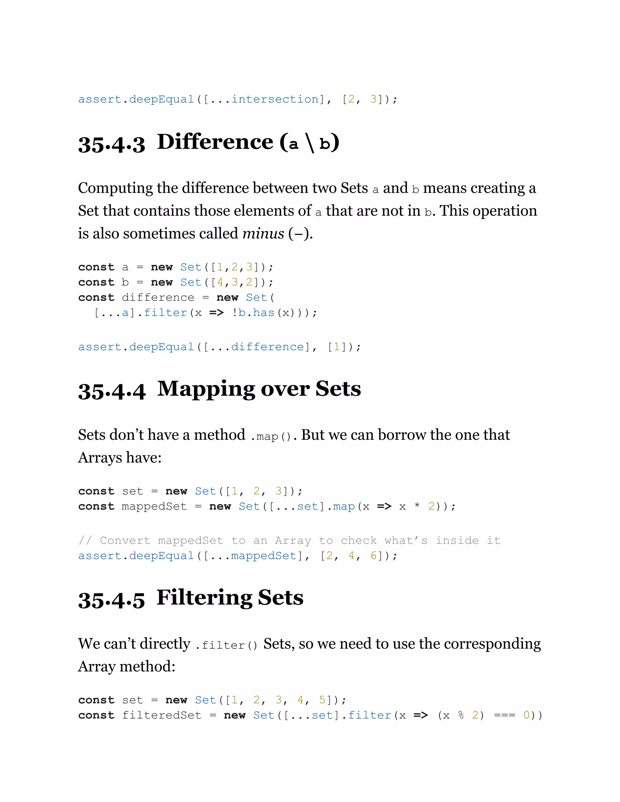 35.4.3 Difference (a  b)
Computing the difference between two Sets a and b means creating a
Set that contains those elements of a that are not in b. This operation
is also sometimes called minus (−).
35.4.4 Mapping over Sets
Sets don’t have a method .map(). But we can borrow the one that
Arrays have:
35.4.5 Filtering Sets
We can’t directly .filter() Sets, so we need to use the corresponding
Array method:
assert.deepEqual([...intersection], [2, 3]);
const a = new Set([1,2,3]);
const b = new Set([4,3,2]);
const difference = new Set(
[...a].filter(x => !b.has(x)));
assert.deepEqual([...difference], [1]);
const set = new Set([1, 2, 3]);
const mappedSet = new Set([...set].map(x => x * 2));
// Convert mappedSet to an Array to check what’s inside it
assert.deepEqual([...mappedSet], [2, 4, 6]);
const set = new Set([1, 2, 3, 4, 5]);
const filteredSet = new Set([...set].filter(x => (x % 2) === 0))
 