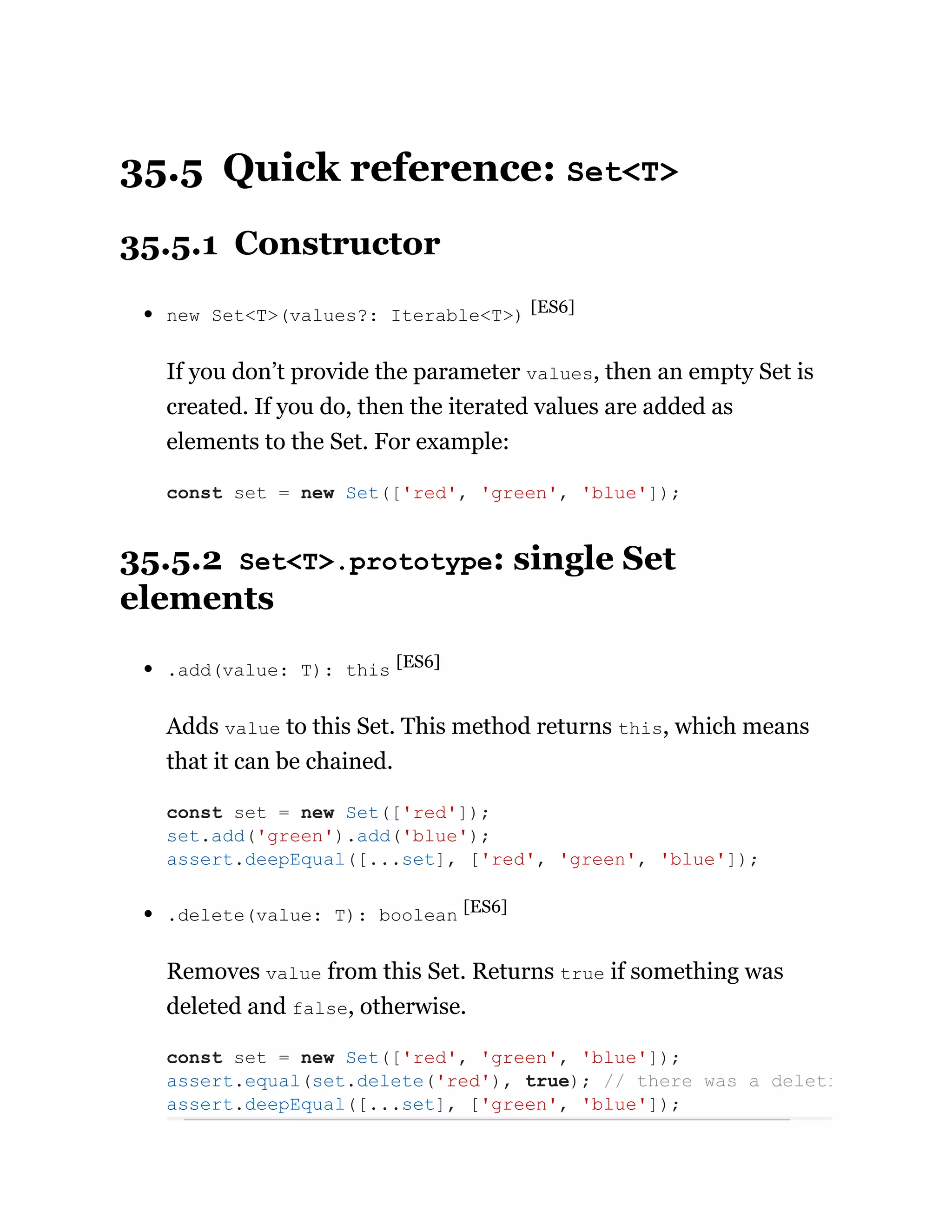 35.5 Quick reference: Set<T>
35.5.1 Constructor
new Set<T>(values?: Iterable<T>) [ES6]
If you don’t provide the parameter values, then an empty Set is
created. If you do, then the iterated values are added as
elements to the Set. For example:
35.5.2 Set<T>.prototype: single Set
elements
.add(value: T): this [ES6]
Adds value to this Set. This method returns this, which means
that it can be chained.
.delete(value: T): boolean [ES6]
Removes value from this Set. Returns true if something was
deleted and false, otherwise.
const set = new Set(['red', 'green', 'blue']);
const set = new Set(['red']);
set.add('green').add('blue');
assert.deepEqual([...set], ['red', 'green', 'blue']);
const set = new Set(['red', 'green', 'blue']);
assert.equal(set.delete('red'), true); // there was a deleti
assert.deepEqual([...set], ['green', 'blue']);
 