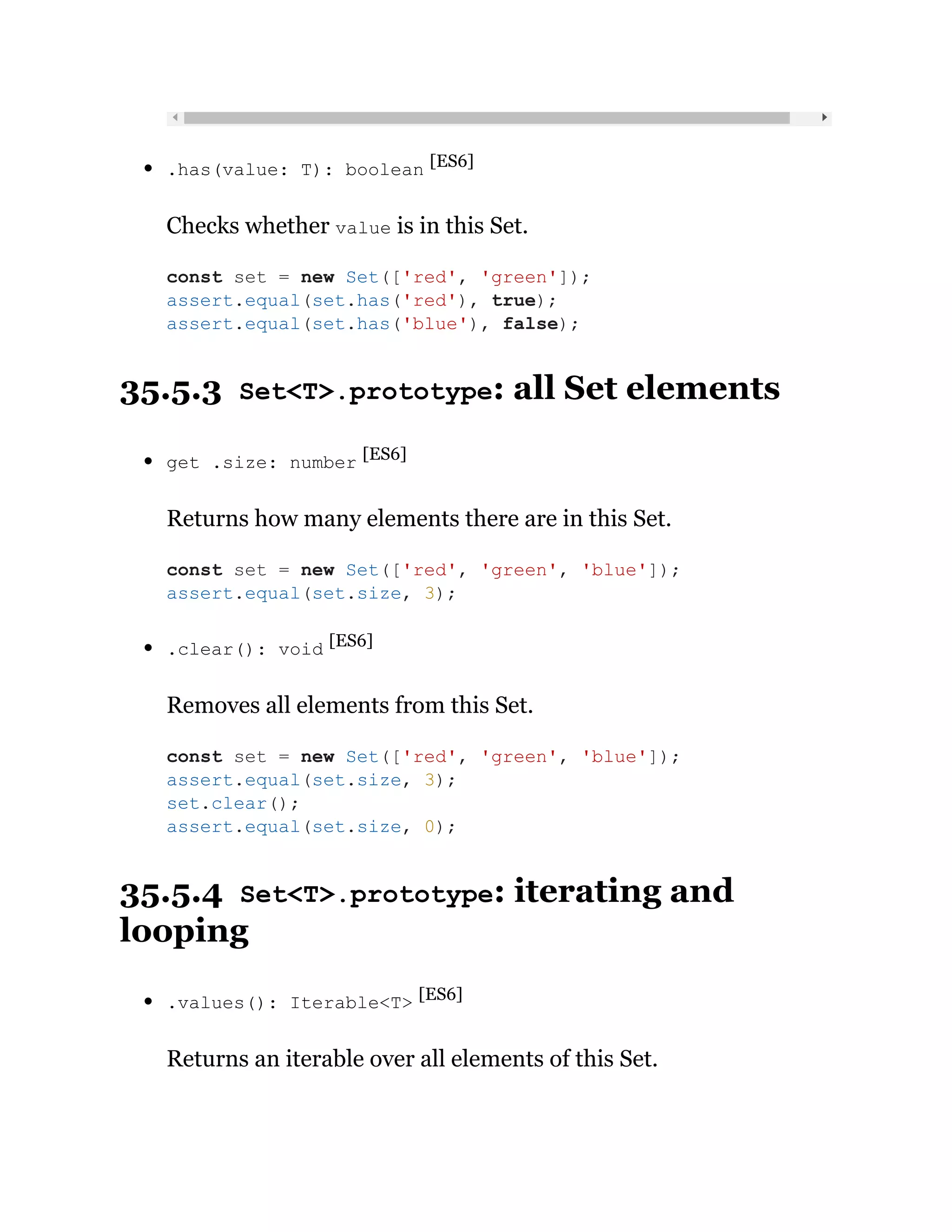 .has(value: T): boolean [ES6]
Checks whether value is in this Set.
35.5.3 Set<T>.prototype: all Set elements
get .size: number [ES6]
Returns how many elements there are in this Set.
.clear(): void [ES6]
Removes all elements from this Set.
35.5.4 Set<T>.prototype: iterating and
looping
.values(): Iterable<T> [ES6]
Returns an iterable over all elements of this Set.
const set = new Set(['red', 'green']);
assert.equal(set.has('red'), true);
assert.equal(set.has('blue'), false);
const set = new Set(['red', 'green', 'blue']);
assert.equal(set.size, 3);
const set = new Set(['red', 'green', 'blue']);
assert.equal(set.size, 3);
set.clear();
assert.equal(set.size, 0);
 
