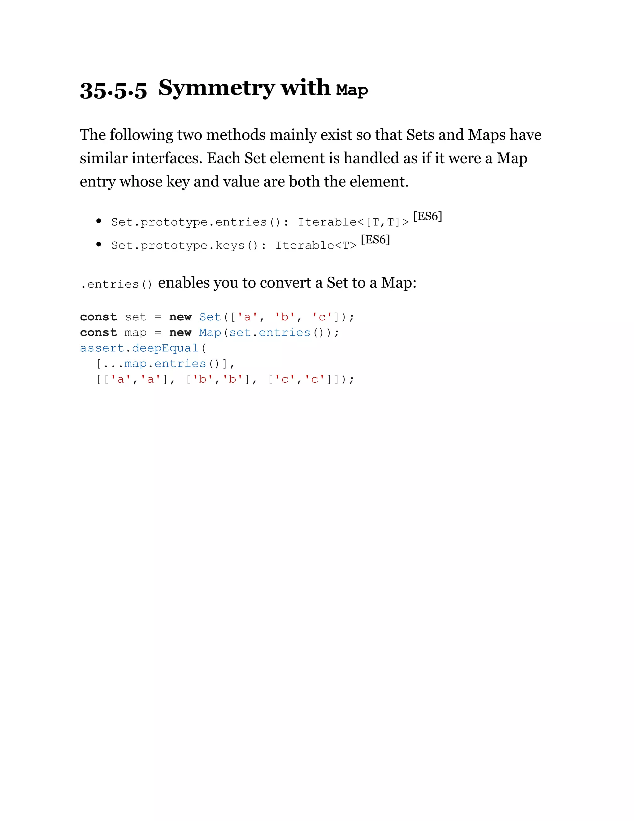 35.5.5 Symmetry with Map
The following two methods mainly exist so that Sets and Maps have
similar interfaces. Each Set element is handled as if it were a Map
entry whose key and value are both the element.
Set.prototype.entries(): Iterable<[T,T]> [ES6]
Set.prototype.keys(): Iterable<T> [ES6]
.entries() enables you to convert a Set to a Map:
const set = new Set(['a', 'b', 'c']);
const map = new Map(set.entries());
assert.deepEqual(
[...map.entries()],
[['a','a'], ['b','b'], ['c','c']]);
 
