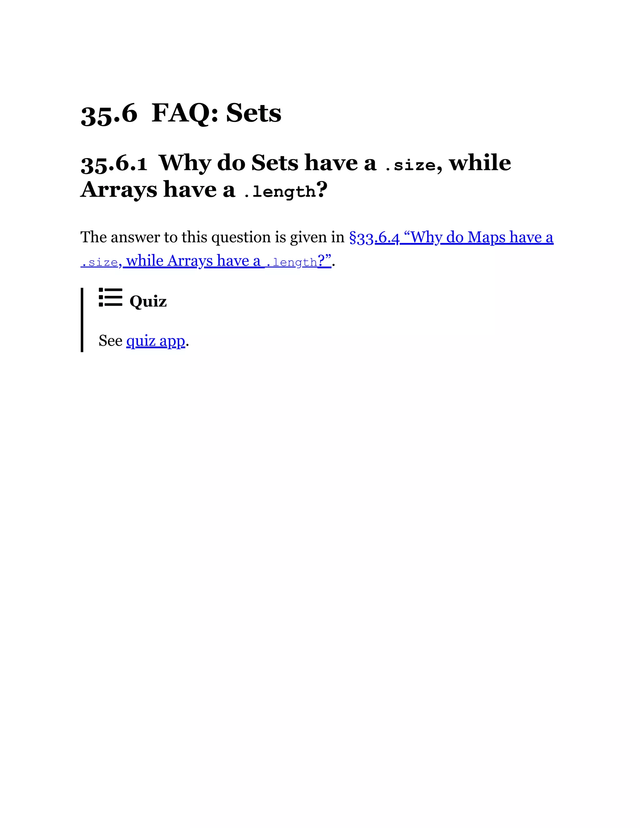 35.6 FAQ: Sets
35.6.1 Why do Sets have a .size, while
Arrays have a .length?
The answer to this question is given in §33.6.4 “Why do Maps have a
.size, while Arrays have a .length?”.
Quiz
See quiz app.
 