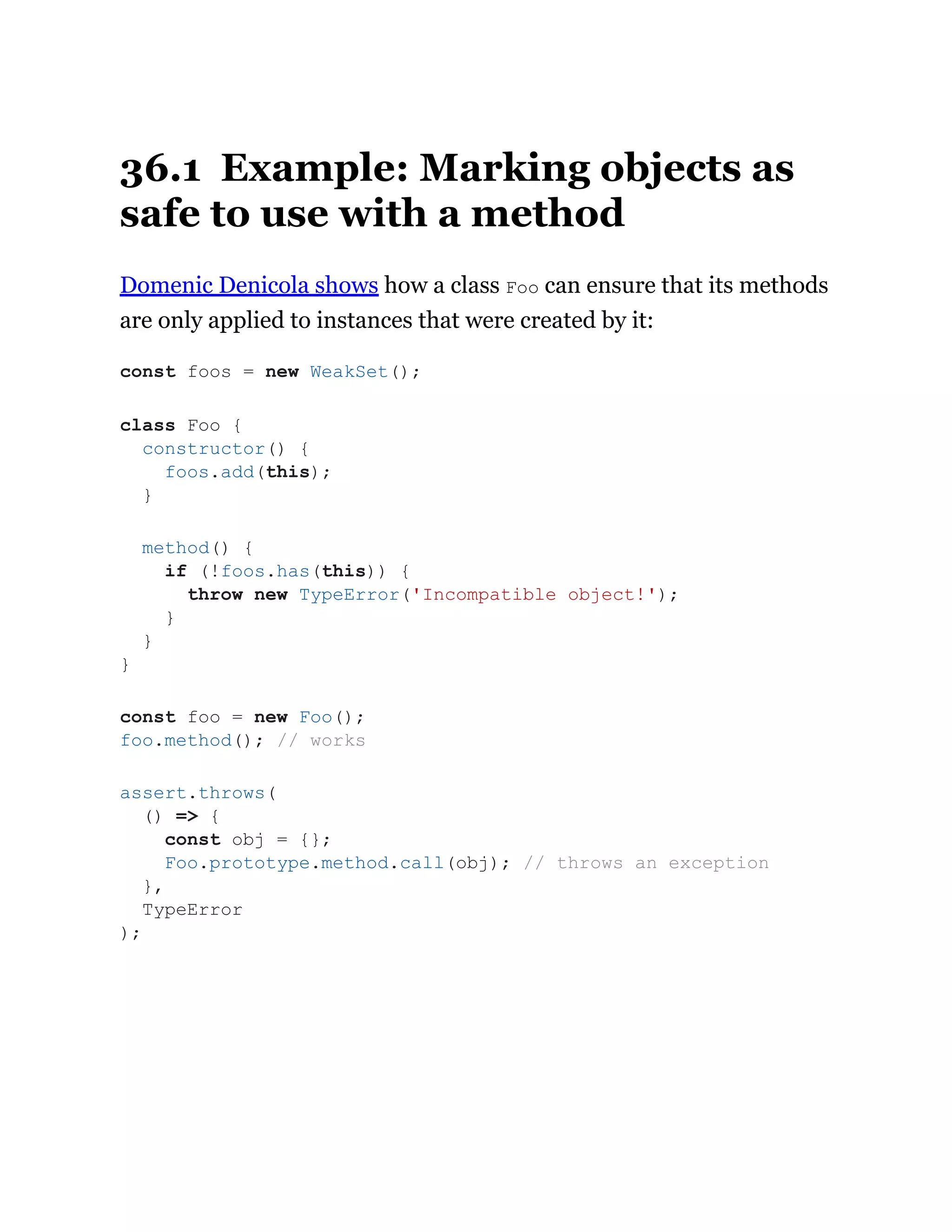 36.1 Example: Marking objects as
safe to use with a method
Domenic Denicola shows how a class Foo can ensure that its methods
are only applied to instances that were created by it:
const foos = new WeakSet();
class Foo {
constructor() {
foos.add(this);
}
method() {
if (!foos.has(this)) {
throw new TypeError('Incompatible object!');
}
}
}
const foo = new Foo();
foo.method(); // works
assert.throws(
() => {
const obj = {};
Foo.prototype.method.call(obj); // throws an exception
},
TypeError
);
 