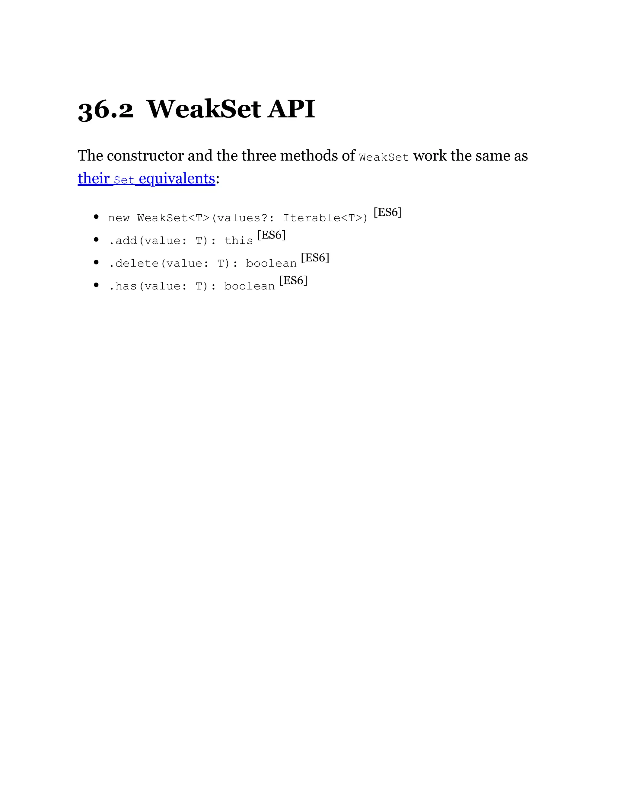 36.2 WeakSet API
The constructor and the three methods of WeakSet work the same as
their Set equivalents:
new WeakSet<T>(values?: Iterable<T>) [ES6]
.add(value: T): this [ES6]
.delete(value: T): boolean [ES6]
.has(value: T): boolean [ES6]
 