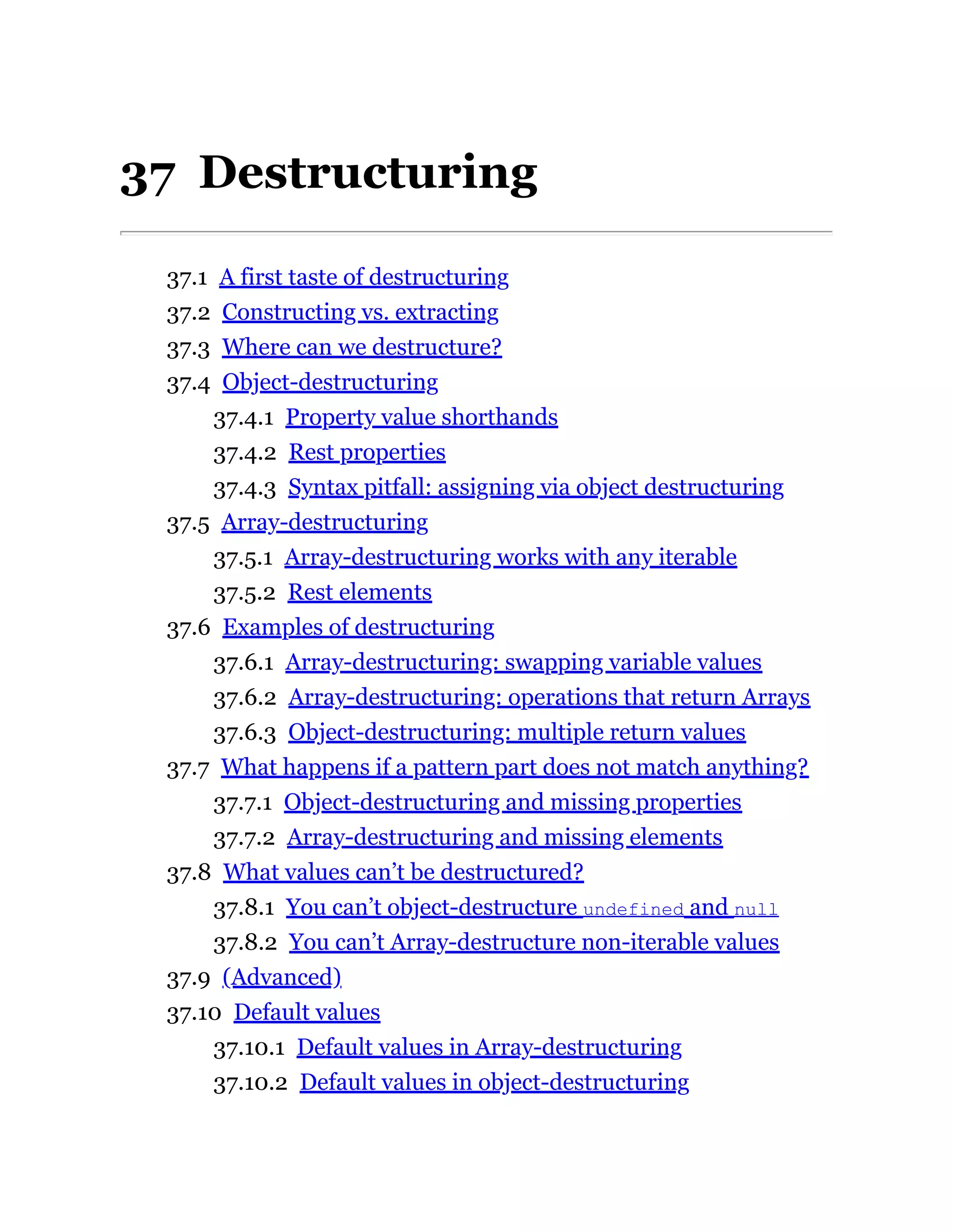 37 Destructuring
37.1 A first taste of destructuring
37.2 Constructing vs. extracting
37.3 Where can we destructure?
37.4 Object-destructuring
37.4.1 Property value shorthands
37.4.2 Rest properties
37.4.3 Syntax pitfall: assigning via object destructuring
37.5 Array-destructuring
37.5.1 Array-destructuring works with any iterable
37.5.2 Rest elements
37.6 Examples of destructuring
37.6.1 Array-destructuring: swapping variable values
37.6.2 Array-destructuring: operations that return Arrays
37.6.3 Object-destructuring: multiple return values
37.7 What happens if a pattern part does not match anything?
37.7.1 Object-destructuring and missing properties
37.7.2 Array-destructuring and missing elements
37.8 What values can’t be destructured?
37.8.1 You can’t object-destructure undefined and null
37.8.2 You can’t Array-destructure non-iterable values
37.9 (Advanced)
37.10 Default values
37.10.1 Default values in Array-destructuring
37.10.2 Default values in object-destructuring
 