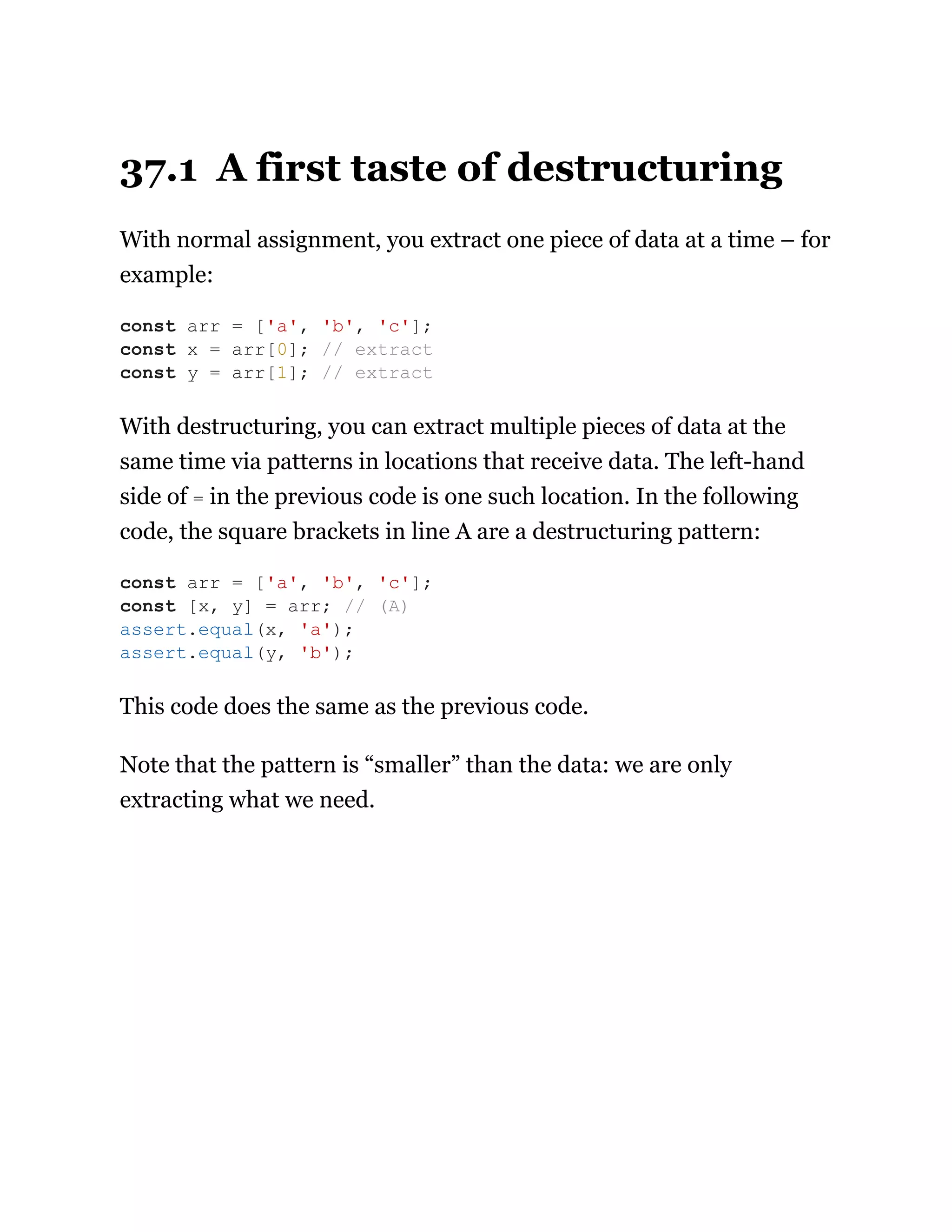 37.1 A first taste of destructuring
With normal assignment, you extract one piece of data at a time – for
example:
With destructuring, you can extract multiple pieces of data at the
same time via patterns in locations that receive data. The left-hand
side of = in the previous code is one such location. In the following
code, the square brackets in line A are a destructuring pattern:
This code does the same as the previous code.
Note that the pattern is “smaller” than the data: we are only
extracting what we need.
const arr = ['a', 'b', 'c'];
const x = arr[0]; // extract
const y = arr[1]; // extract
const arr = ['a', 'b', 'c'];
const [x, y] = arr; // (A)
assert.equal(x, 'a');
assert.equal(y, 'b');
 