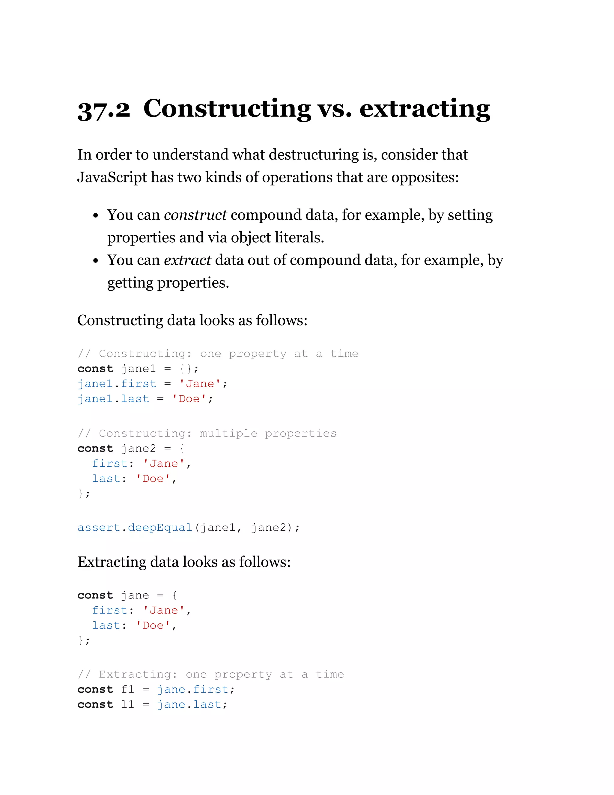 37.2 Constructing vs. extracting
In order to understand what destructuring is, consider that
JavaScript has two kinds of operations that are opposites:
You can construct compound data, for example, by setting
properties and via object literals.
You can extract data out of compound data, for example, by
getting properties.
Constructing data looks as follows:
Extracting data looks as follows:
// Constructing: one property at a time
const jane1 = {};
jane1.first = 'Jane';
jane1.last = 'Doe';
// Constructing: multiple properties
const jane2 = {
first: 'Jane',
last: 'Doe',
};
assert.deepEqual(jane1, jane2);
const jane = {
first: 'Jane',
last: 'Doe',
};
// Extracting: one property at a time
const f1 = jane.first;
const l1 = jane.last;
 