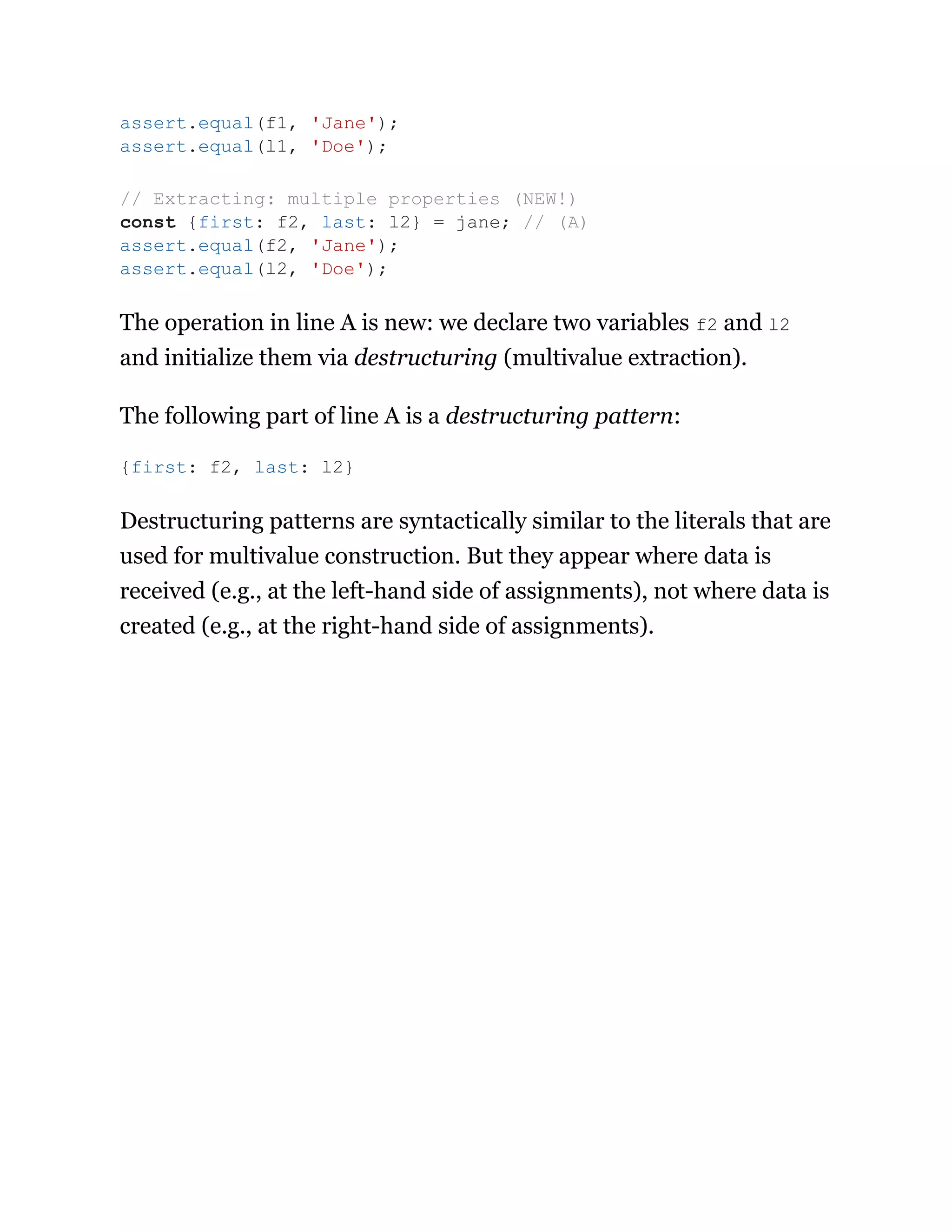 The operation in line A is new: we declare two variables f2 and l2
and initialize them via destructuring (multivalue extraction).
The following part of line A is a destructuring pattern:
Destructuring patterns are syntactically similar to the literals that are
used for multivalue construction. But they appear where data is
received (e.g., at the left-hand side of assignments), not where data is
created (e.g., at the right-hand side of assignments).
assert.equal(f1, 'Jane');
assert.equal(l1, 'Doe');
// Extracting: multiple properties (NEW!)
const {first: f2, last: l2} = jane; // (A)
assert.equal(f2, 'Jane');
assert.equal(l2, 'Doe');
{first: f2, last: l2}
 