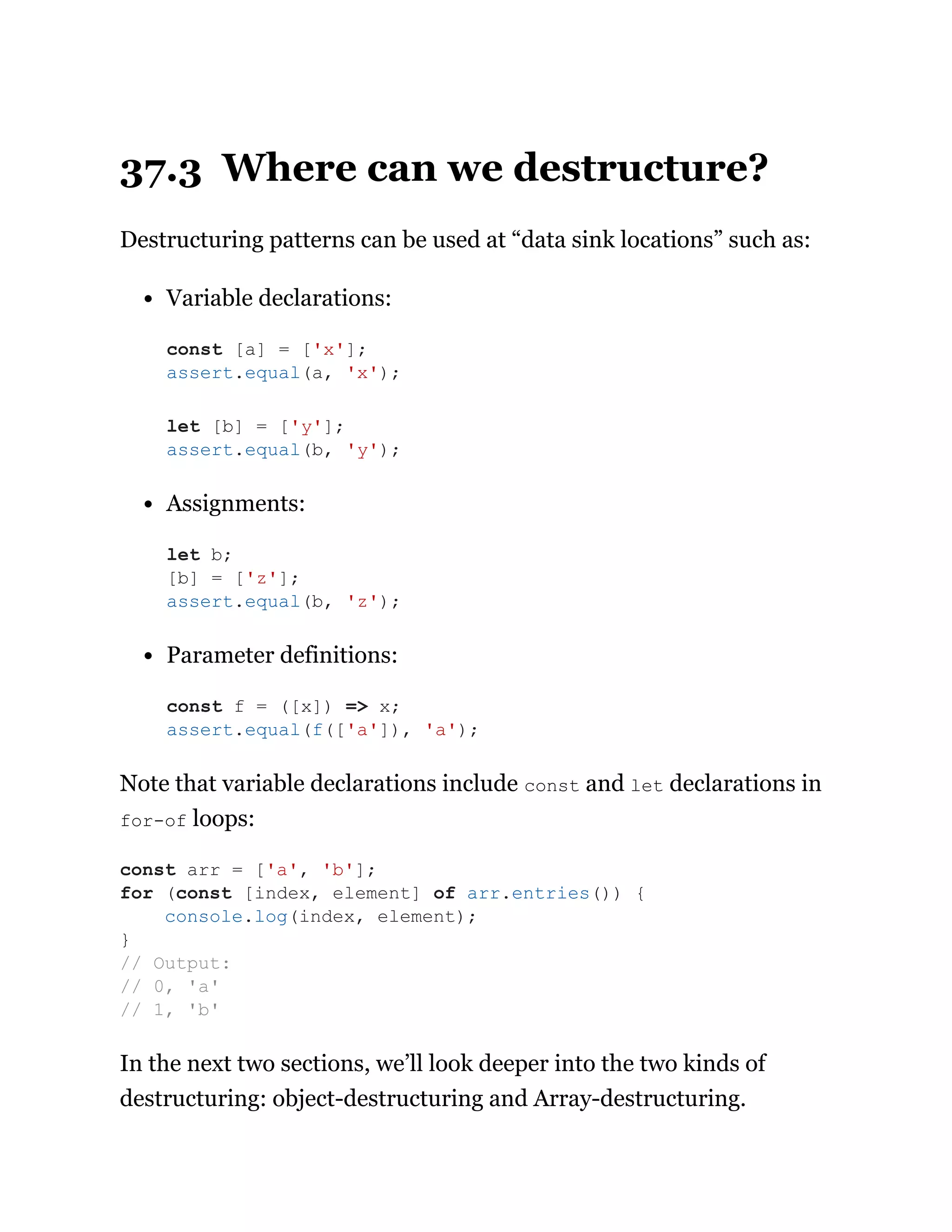 37.3 Where can we destructure?
Destructuring patterns can be used at “data sink locations” such as:
Variable declarations:
Assignments:
Parameter definitions:
Note that variable declarations include const and let declarations in
for-of loops:
In the next two sections, we’ll look deeper into the two kinds of
destructuring: object-destructuring and Array-destructuring.
const [a] = ['x'];
assert.equal(a, 'x');
let [b] = ['y'];
assert.equal(b, 'y');
let b;
[b] = ['z'];
assert.equal(b, 'z');
const f = ([x]) => x;
assert.equal(f(['a']), 'a');
const arr = ['a', 'b'];
for (const [index, element] of arr.entries()) {
console.log(index, element);
}
// Output:
// 0, 'a'
// 1, 'b'
 