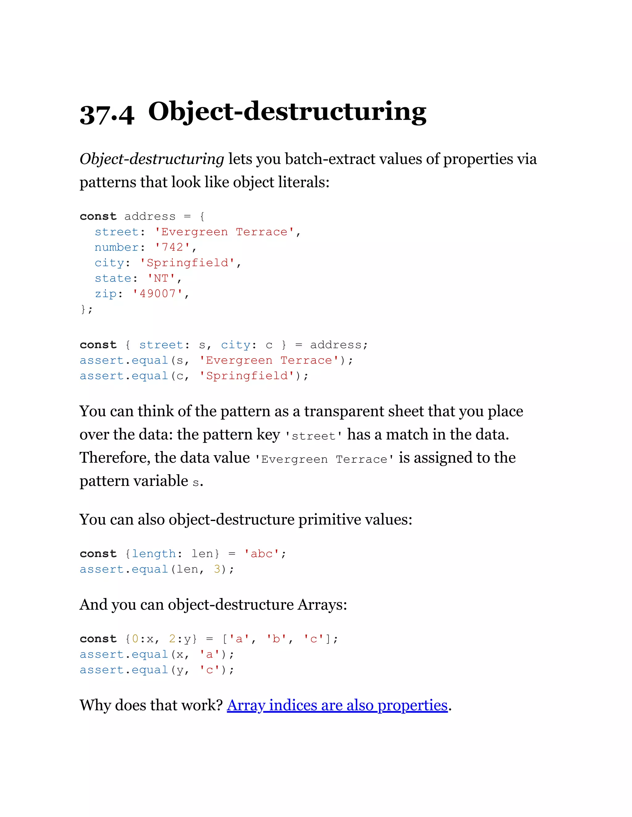37.4 Object-destructuring
Object-destructuring lets you batch-extract values of properties via
patterns that look like object literals:
You can think of the pattern as a transparent sheet that you place
over the data: the pattern key 'street' has a match in the data.
Therefore, the data value 'Evergreen Terrace' is assigned to the
pattern variable s.
You can also object-destructure primitive values:
And you can object-destructure Arrays:
Why does that work? Array indices are also properties.
const address = {
street: 'Evergreen Terrace',
number: '742',
city: 'Springfield',
state: 'NT',
zip: '49007',
};
const { street: s, city: c } = address;
assert.equal(s, 'Evergreen Terrace');
assert.equal(c, 'Springfield');
const {length: len} = 'abc';
assert.equal(len, 3);
const {0:x, 2:y} = ['a', 'b', 'c'];
assert.equal(x, 'a');
assert.equal(y, 'c');
 