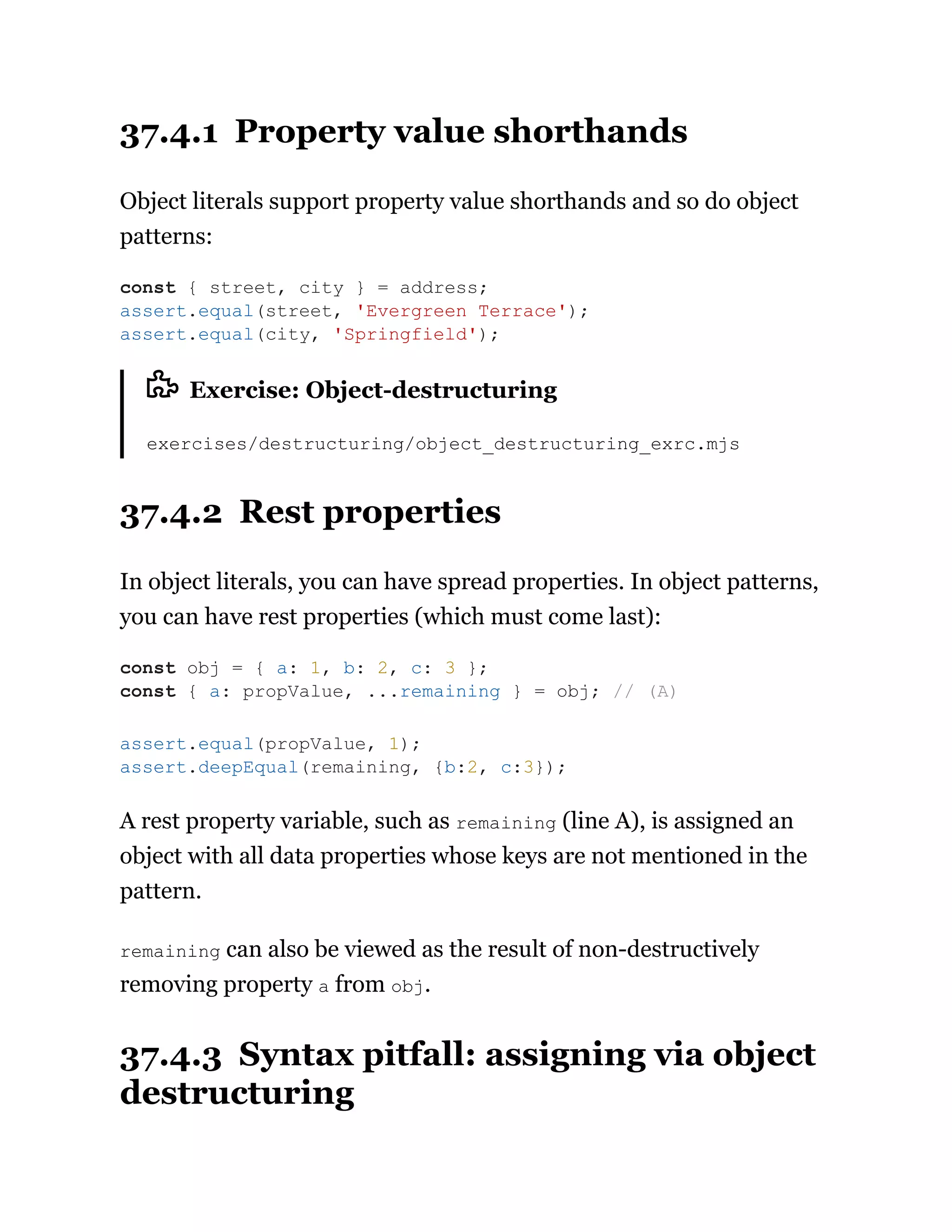 37.4.1 Property value shorthands
Object literals support property value shorthands and so do object
patterns:
Exercise: Object-destructuring
exercises/destructuring/object_destructuring_exrc.mjs
37.4.2 Rest properties
In object literals, you can have spread properties. In object patterns,
you can have rest properties (which must come last):
A rest property variable, such as remaining (line A), is assigned an
object with all data properties whose keys are not mentioned in the
pattern.
remaining can also be viewed as the result of non-destructively
removing property a from obj.
37.4.3 Syntax pitfall: assigning via object
destructuring
const { street, city } = address;
assert.equal(street, 'Evergreen Terrace');
assert.equal(city, 'Springfield');
const obj = { a: 1, b: 2, c: 3 };
const { a: propValue, ...remaining } = obj; // (A)
assert.equal(propValue, 1);
assert.deepEqual(remaining, {b:2, c:3});
 