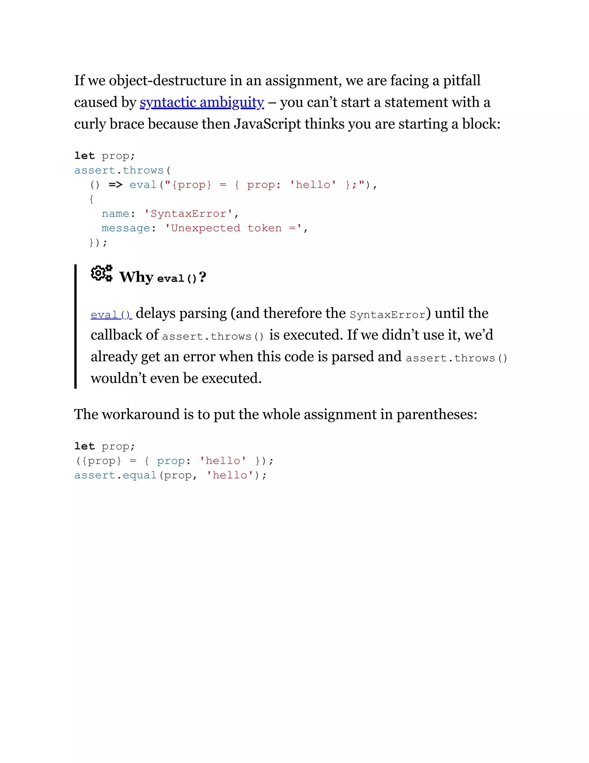 If we object-destructure in an assignment, we are facing a pitfall
caused by syntactic ambiguity – you can’t start a statement with a
curly brace because then JavaScript thinks you are starting a block:
Why eval()?
eval() delays parsing (and therefore the SyntaxError) until the
callback of assert.throws() is executed. If we didn’t use it, we’d
already get an error when this code is parsed and assert.throws()
wouldn’t even be executed.
The workaround is to put the whole assignment in parentheses:
let prop;
assert.throws(
() => eval("{prop} = { prop: 'hello' };"),
{
name: 'SyntaxError',
message: 'Unexpected token =',
});
let prop;
({prop} = { prop: 'hello' });
assert.equal(prop, 'hello');
 