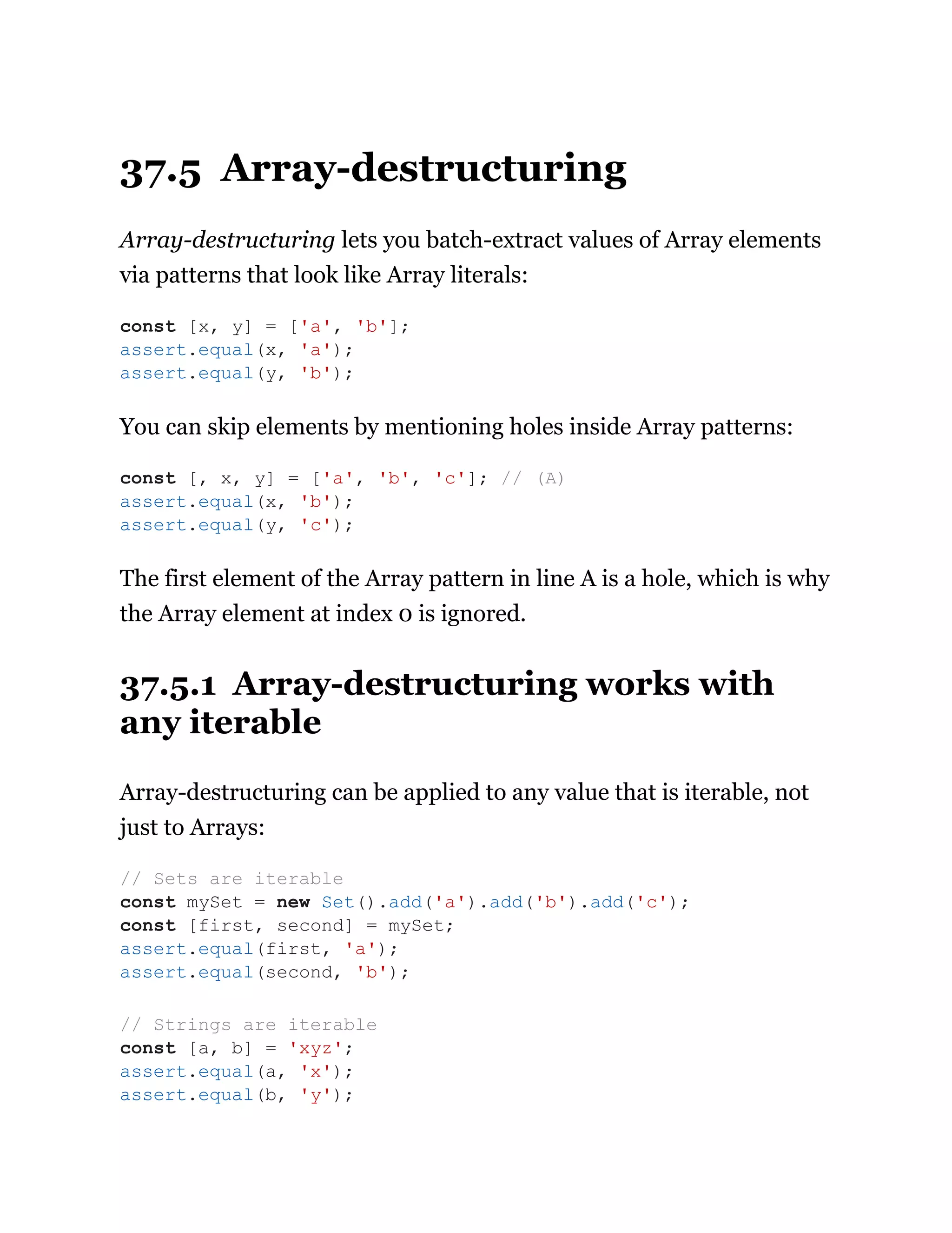 37.5 Array-destructuring
Array-destructuring lets you batch-extract values of Array elements
via patterns that look like Array literals:
You can skip elements by mentioning holes inside Array patterns:
The first element of the Array pattern in line A is a hole, which is why
the Array element at index 0 is ignored.
37.5.1 Array-destructuring works with
any iterable
Array-destructuring can be applied to any value that is iterable, not
just to Arrays:
const [x, y] = ['a', 'b'];
assert.equal(x, 'a');
assert.equal(y, 'b');
const [, x, y] = ['a', 'b', 'c']; // (A)
assert.equal(x, 'b');
assert.equal(y, 'c');
// Sets are iterable
const mySet = new Set().add('a').add('b').add('c');
const [first, second] = mySet;
assert.equal(first, 'a');
assert.equal(second, 'b');
// Strings are iterable
const [a, b] = 'xyz';
assert.equal(a, 'x');
assert.equal(b, 'y');
 