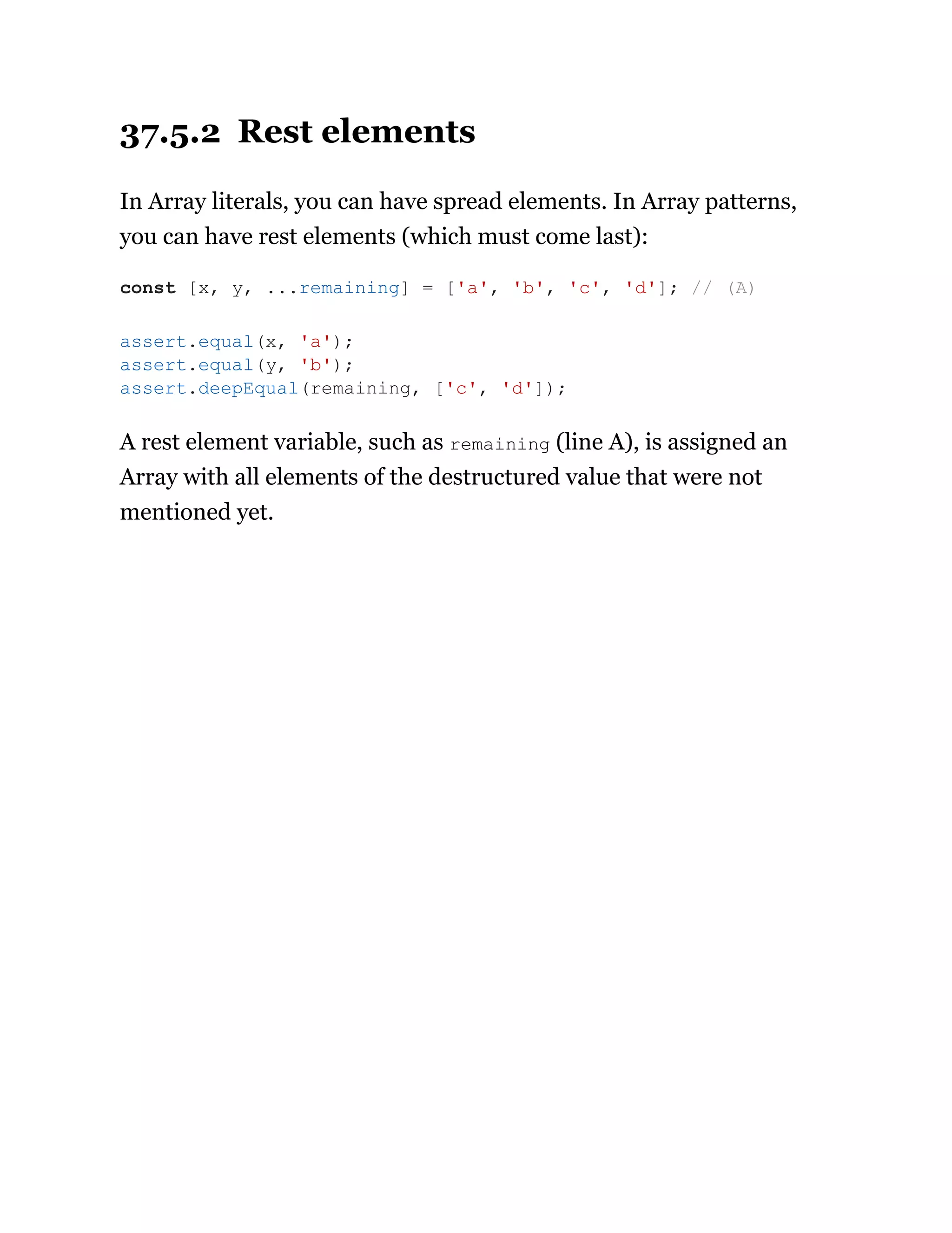 37.5.2 Rest elements
In Array literals, you can have spread elements. In Array patterns,
you can have rest elements (which must come last):
A rest element variable, such as remaining (line A), is assigned an
Array with all elements of the destructured value that were not
mentioned yet.
const [x, y, ...remaining] = ['a', 'b', 'c', 'd']; // (A)
assert.equal(x, 'a');
assert.equal(y, 'b');
assert.deepEqual(remaining, ['c', 'd']);
 