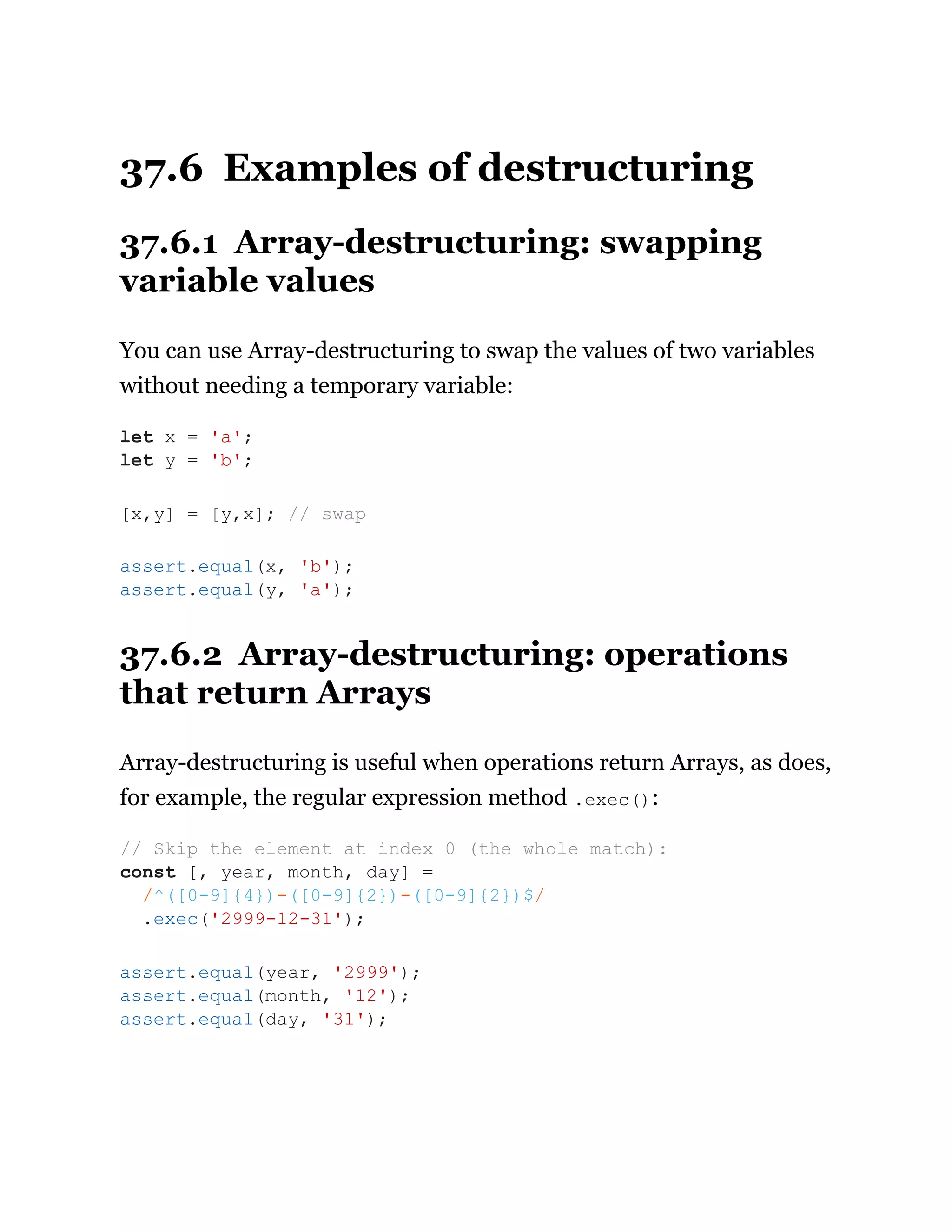 37.6 Examples of destructuring
37.6.1 Array-destructuring: swapping
variable values
You can use Array-destructuring to swap the values of two variables
without needing a temporary variable:
37.6.2 Array-destructuring: operations
that return Arrays
Array-destructuring is useful when operations return Arrays, as does,
for example, the regular expression method .exec():
let x = 'a';
let y = 'b';
[x,y] = [y,x]; // swap
assert.equal(x, 'b');
assert.equal(y, 'a');
// Skip the element at index 0 (the whole match):
const [, year, month, day] =
/^([0-9]{4})-([0-9]{2})-([0-9]{2})$/
.exec('2999-12-31');
assert.equal(year, '2999');
assert.equal(month, '12');
assert.equal(day, '31');
 
