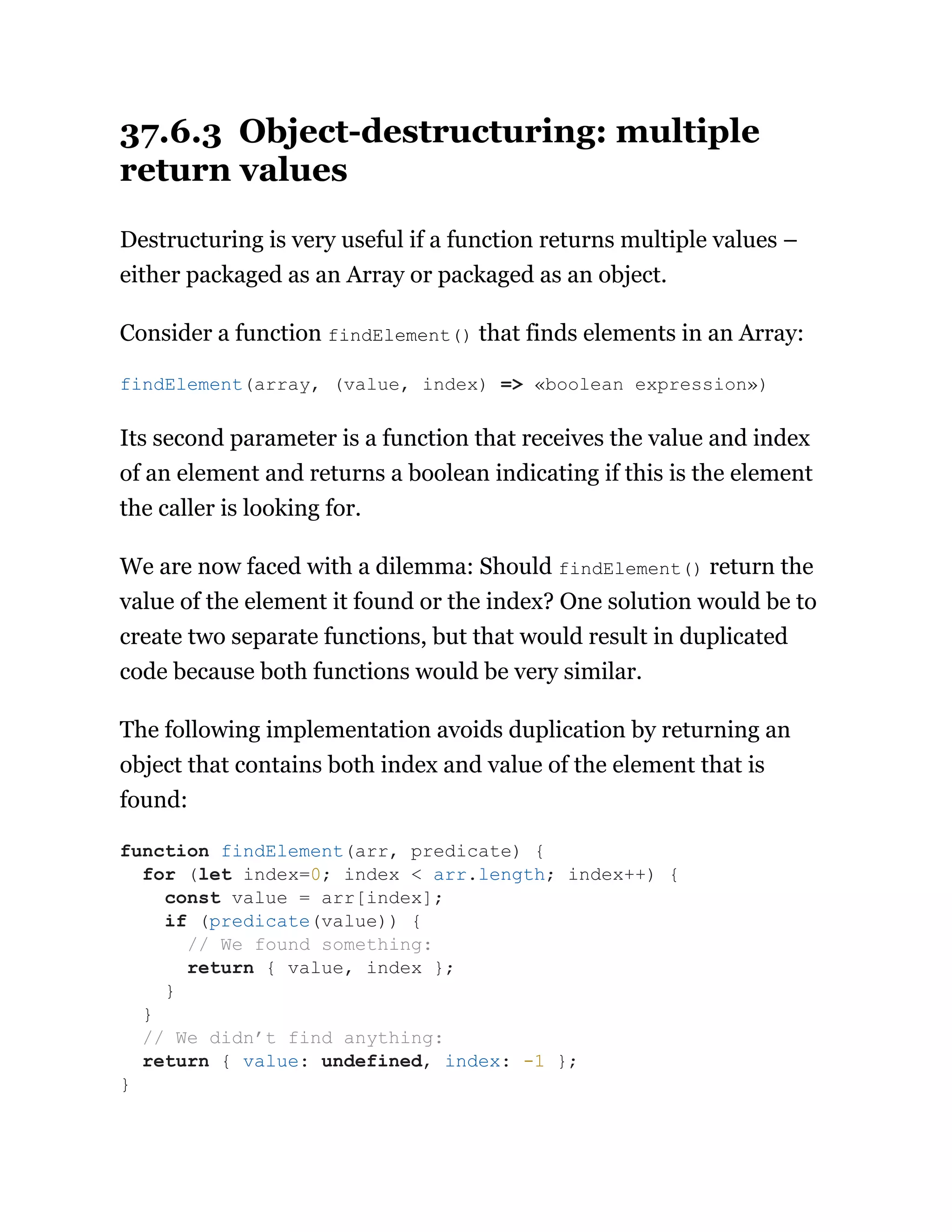 37.6.3 Object-destructuring: multiple
return values
Destructuring is very useful if a function returns multiple values –
either packaged as an Array or packaged as an object.
Consider a function findElement() that finds elements in an Array:
Its second parameter is a function that receives the value and index
of an element and returns a boolean indicating if this is the element
the caller is looking for.
We are now faced with a dilemma: Should findElement() return the
value of the element it found or the index? One solution would be to
create two separate functions, but that would result in duplicated
code because both functions would be very similar.
The following implementation avoids duplication by returning an
object that contains both index and value of the element that is
found:
findElement(array, (value, index) => «boolean expression»)
function findElement(arr, predicate) {
for (let index=0; index < arr.length; index++) {
const value = arr[index];
if (predicate(value)) {
// We found something:
return { value, index };
}
}
// We didn’t find anything:
return { value: undefined, index: -1 };
}
 
