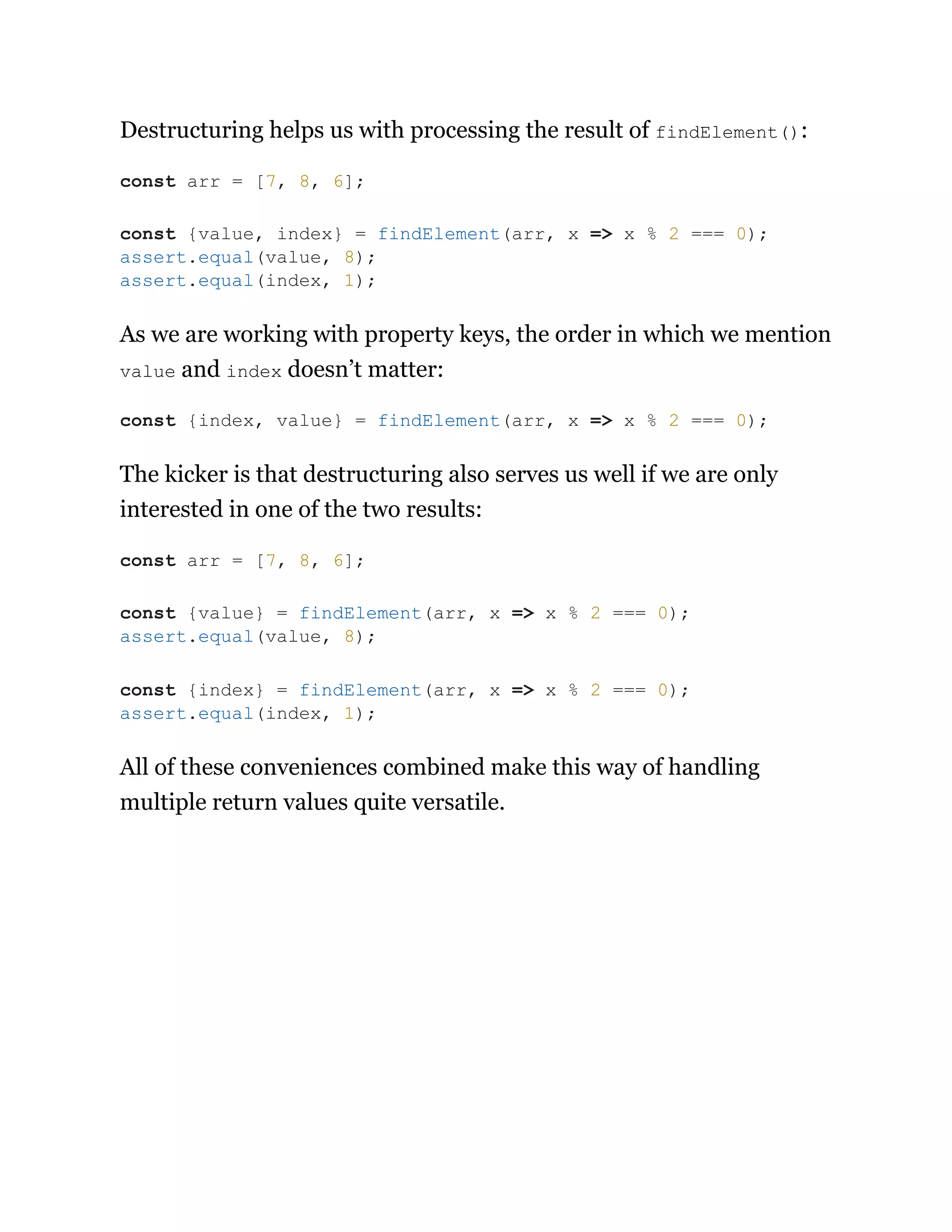 Destructuring helps us with processing the result of findElement():
As we are working with property keys, the order in which we mention
value and index doesn’t matter:
The kicker is that destructuring also serves us well if we are only
interested in one of the two results:
All of these conveniences combined make this way of handling
multiple return values quite versatile.
const arr = [7, 8, 6];
const {value, index} = findElement(arr, x => x % 2 === 0);
assert.equal(value, 8);
assert.equal(index, 1);
const {index, value} = findElement(arr, x => x % 2 === 0);
const arr = [7, 8, 6];
const {value} = findElement(arr, x => x % 2 === 0);
assert.equal(value, 8);
const {index} = findElement(arr, x => x % 2 === 0);
assert.equal(index, 1);
 