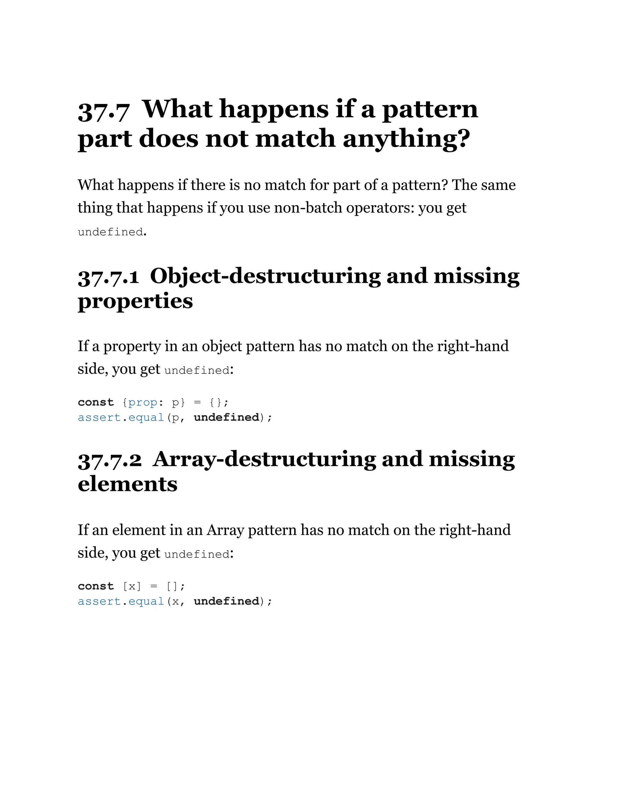 37.7 What happens if a pattern
part does not match anything?
What happens if there is no match for part of a pattern? The same
thing that happens if you use non-batch operators: you get
undefined.
37.7.1 Object-destructuring and missing
properties
If a property in an object pattern has no match on the right-hand
side, you get undefined:
37.7.2 Array-destructuring and missing
elements
If an element in an Array pattern has no match on the right-hand
side, you get undefined:
const {prop: p} = {};
assert.equal(p, undefined);
const [x] = [];
assert.equal(x, undefined);
 