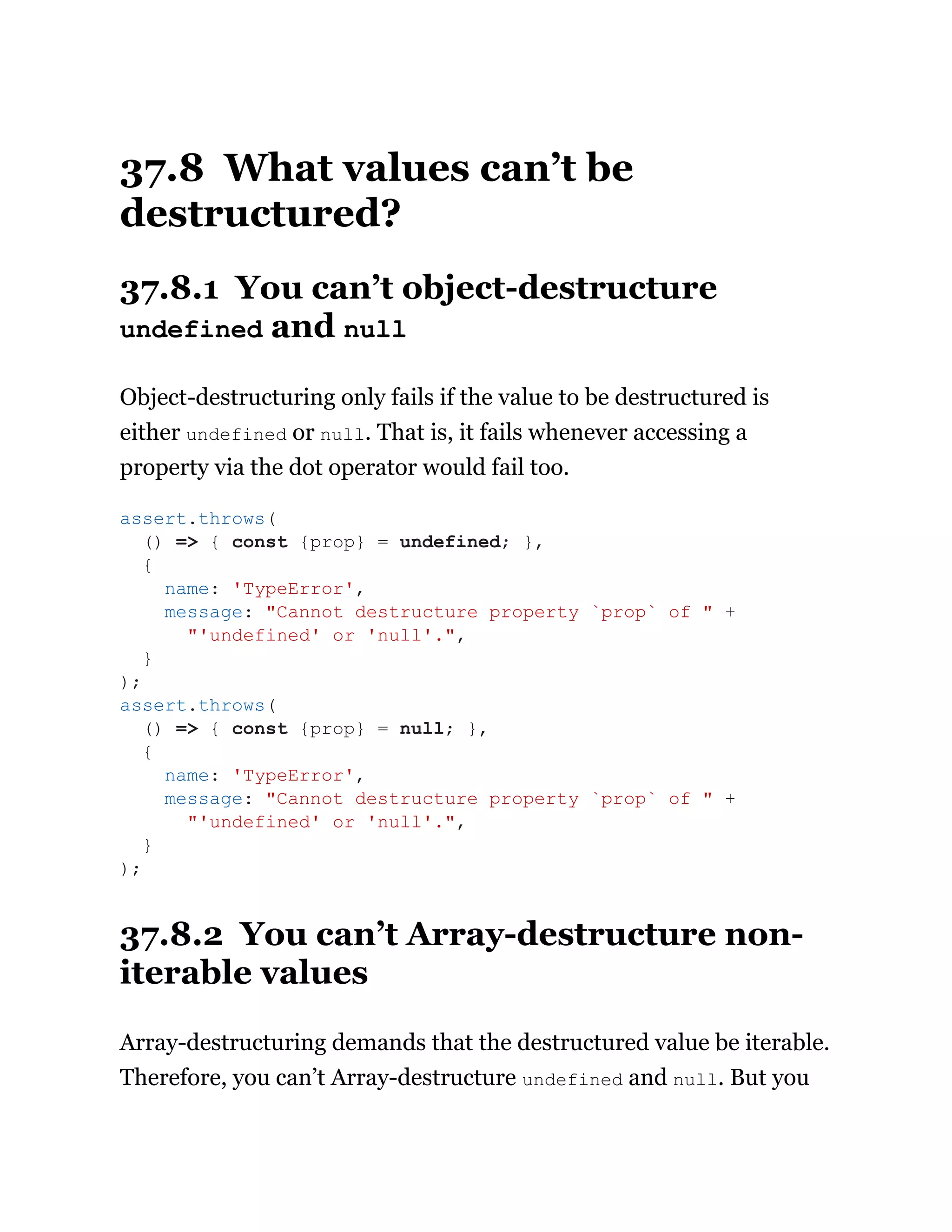 37.8 What values can’t be
destructured?
37.8.1 You can’t object-destructure
undefined and null
Object-destructuring only fails if the value to be destructured is
either undefined or null. That is, it fails whenever accessing a
property via the dot operator would fail too.
37.8.2 You can’t Array-destructure non-
iterable values
Array-destructuring demands that the destructured value be iterable.
Therefore, you can’t Array-destructure undefined and null. But you
assert.throws(
() => { const {prop} = undefined; },
{
name: 'TypeError',
message: "Cannot destructure property `prop` of " +
"'undefined' or 'null'.",
}
);
assert.throws(
() => { const {prop} = null; },
{
name: 'TypeError',
message: "Cannot destructure property `prop` of " +
"'undefined' or 'null'.",
}
);
 