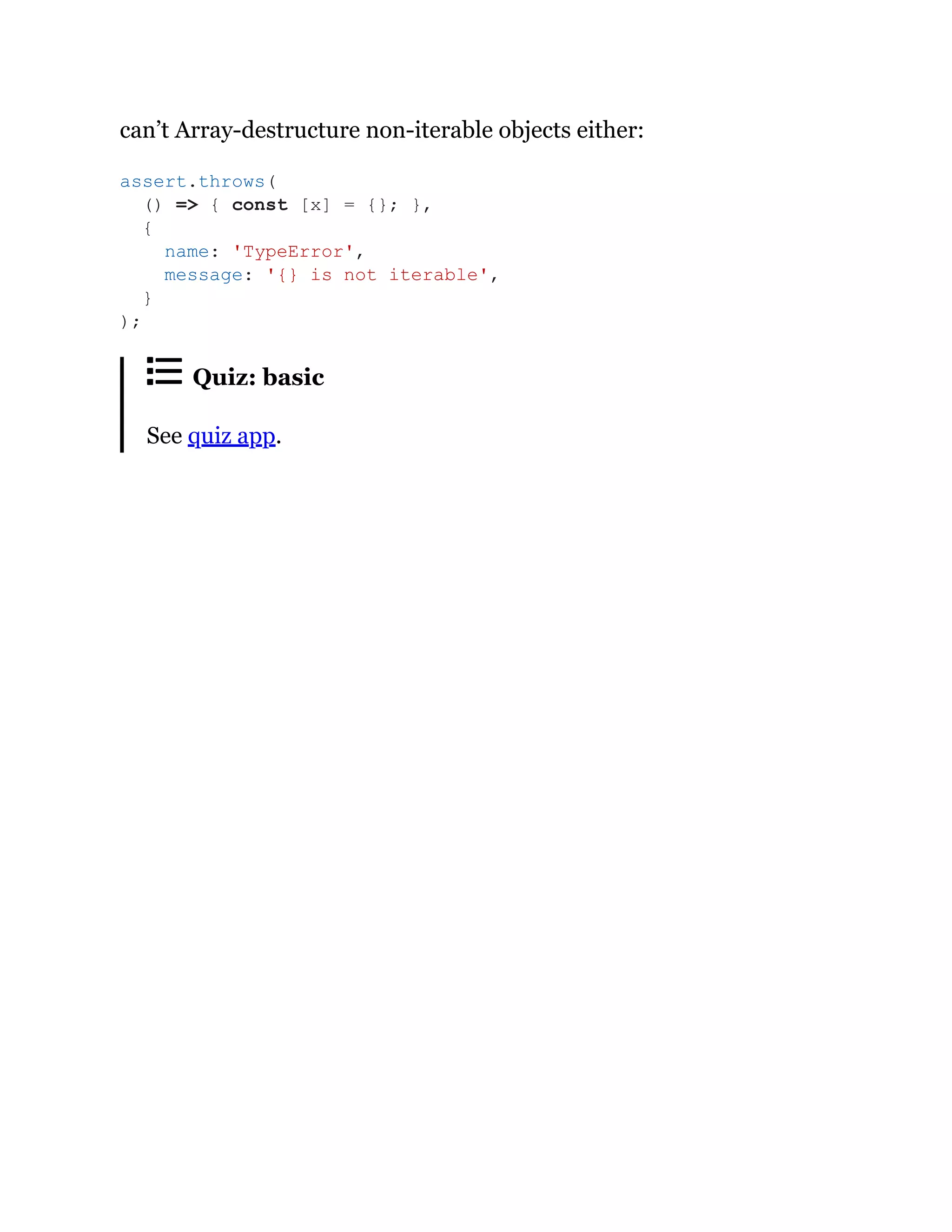 can’t Array-destructure non-iterable objects either:
Quiz: basic
See quiz app.
assert.throws(
() => { const [x] = {}; },
{
name: 'TypeError',
message: '{} is not iterable',
}
);
 