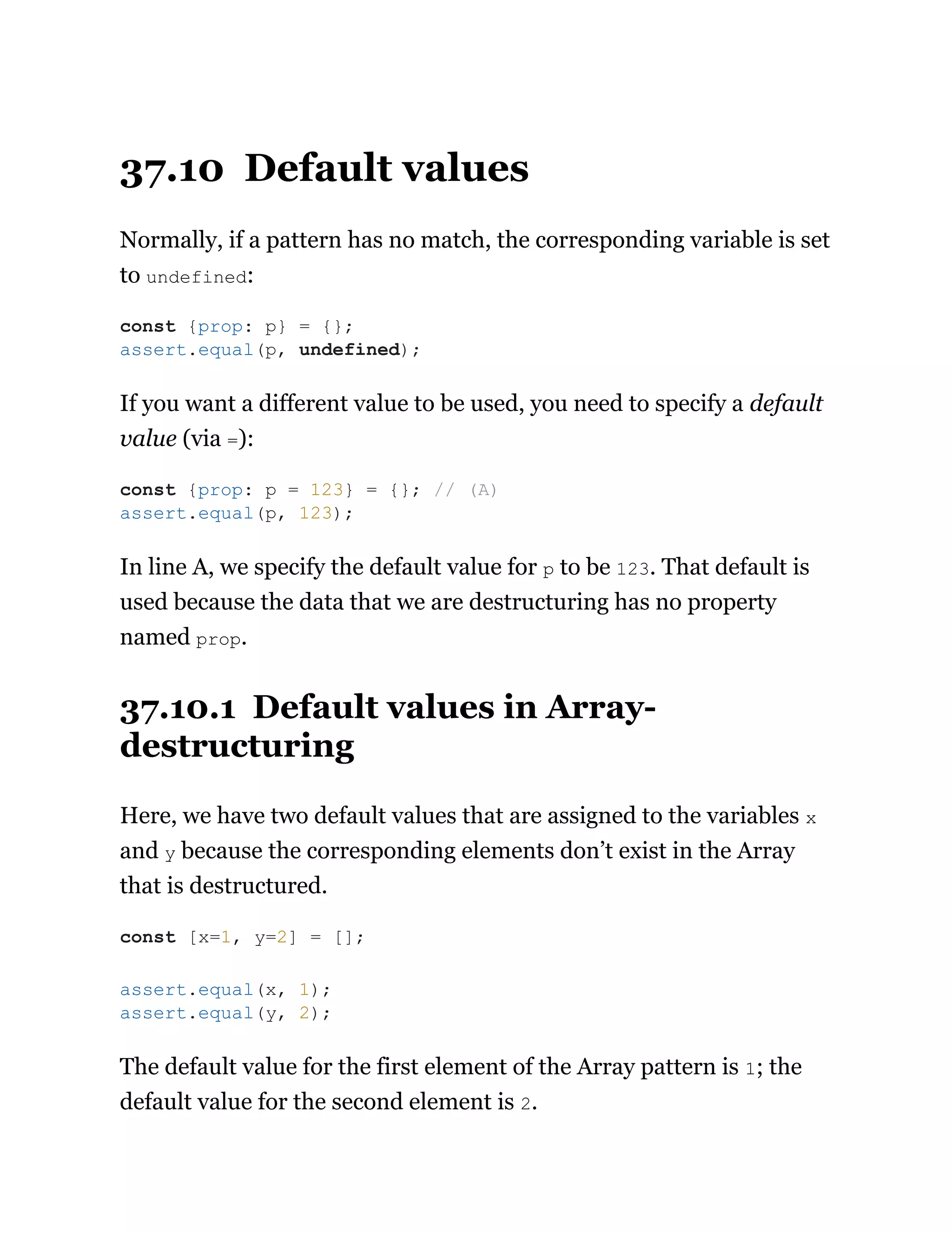 37.10 Default values
Normally, if a pattern has no match, the corresponding variable is set
to undefined:
If you want a different value to be used, you need to specify a default
value (via =):
In line A, we specify the default value for p to be 123. That default is
used because the data that we are destructuring has no property
named prop.
37.10.1 Default values in Array-
destructuring
Here, we have two default values that are assigned to the variables x
and y because the corresponding elements don’t exist in the Array
that is destructured.
The default value for the first element of the Array pattern is 1; the
default value for the second element is 2.
const {prop: p} = {};
assert.equal(p, undefined);
const {prop: p = 123} = {}; // (A)
assert.equal(p, 123);
const [x=1, y=2] = [];
assert.equal(x, 1);
assert.equal(y, 2);
 