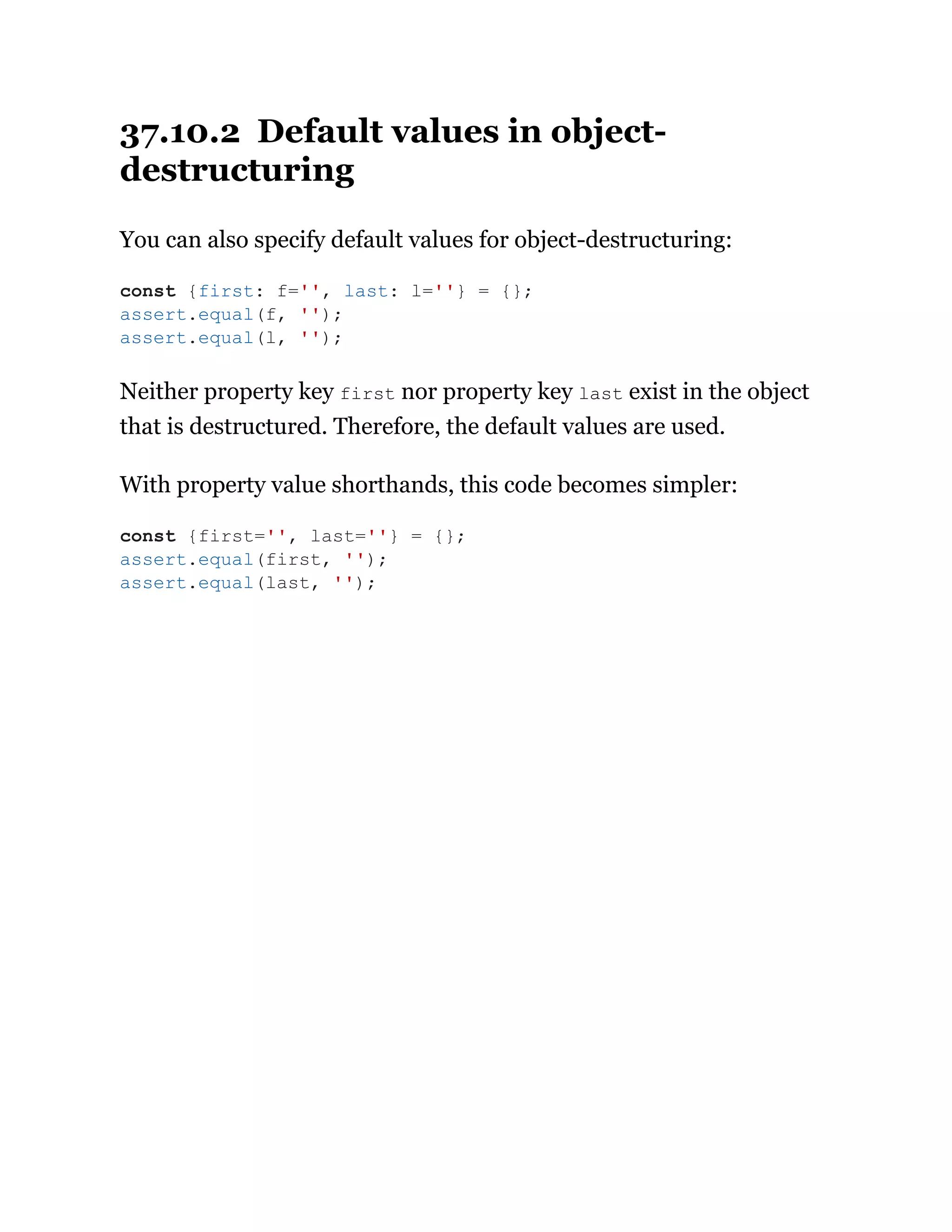 37.10.2 Default values in object-
destructuring
You can also specify default values for object-destructuring:
Neither property key first nor property key last exist in the object
that is destructured. Therefore, the default values are used.
With property value shorthands, this code becomes simpler:
const {first: f='', last: l=''} = {};
assert.equal(f, '');
assert.equal(l, '');
const {first='', last=''} = {};
assert.equal(first, '');
assert.equal(last, '');
 