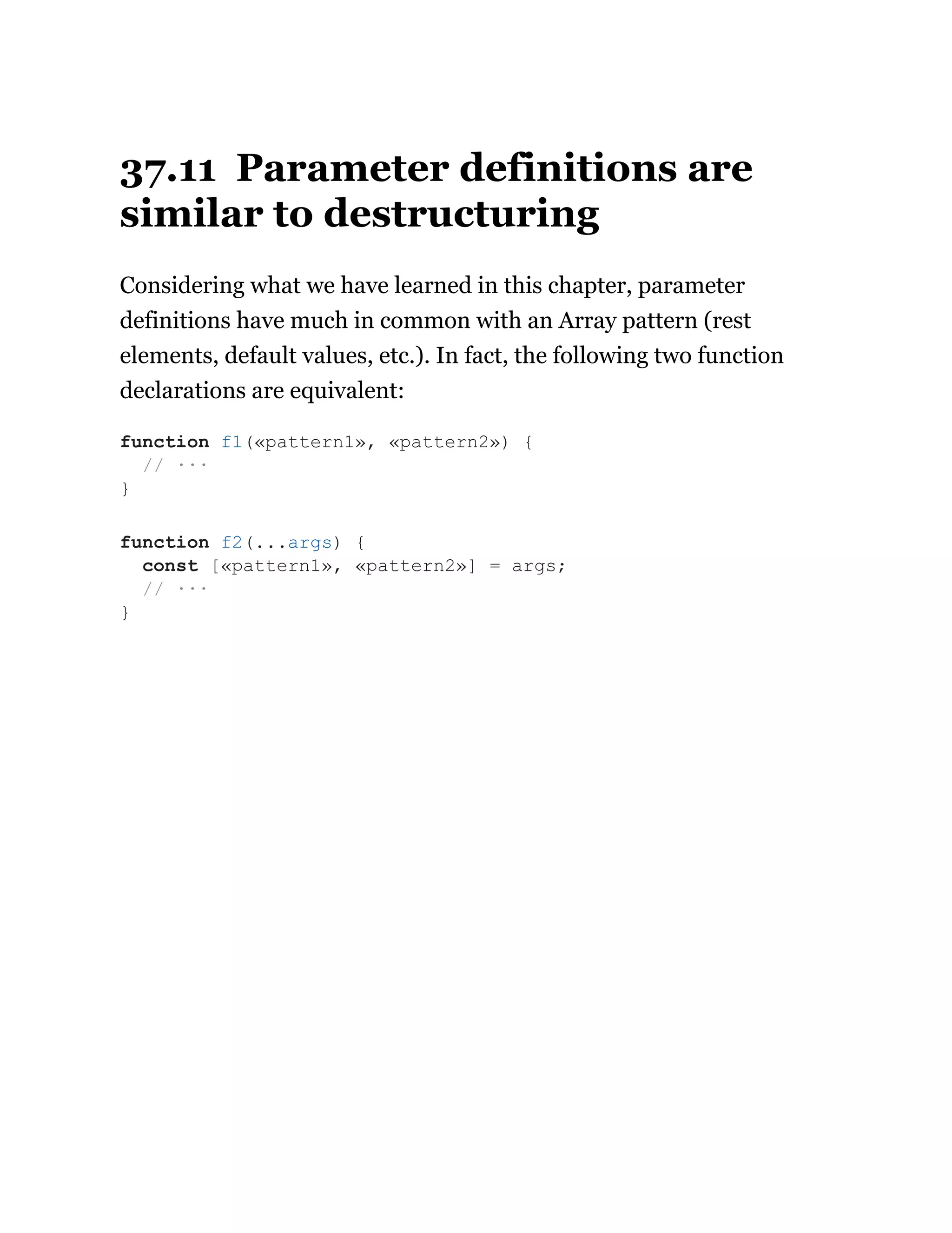 37.11 Parameter definitions are
similar to destructuring
Considering what we have learned in this chapter, parameter
definitions have much in common with an Array pattern (rest
elements, default values, etc.). In fact, the following two function
declarations are equivalent:
function f1(«pattern1», «pattern2») {
// ···
}
function f2(...args) {
const [«pattern1», «pattern2»] = args;
// ···
}
 