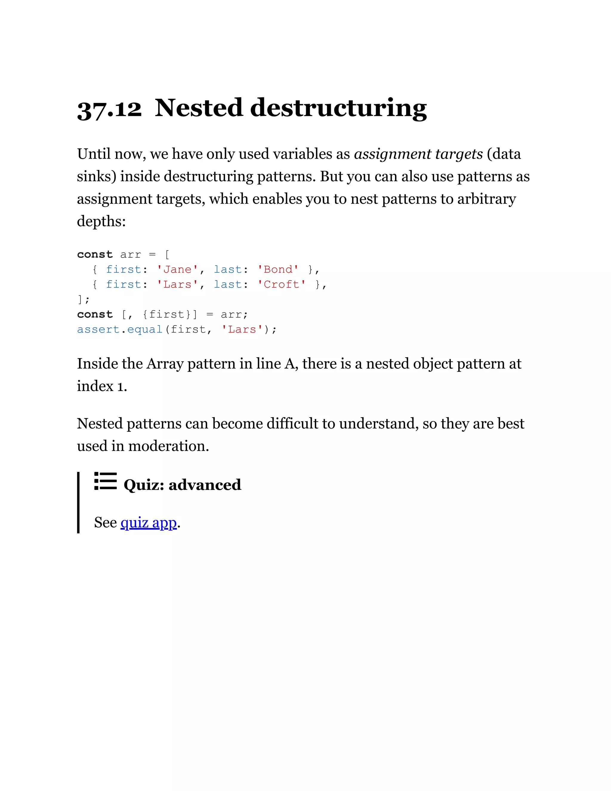 37.12 Nested destructuring
Until now, we have only used variables as assignment targets (data
sinks) inside destructuring patterns. But you can also use patterns as
assignment targets, which enables you to nest patterns to arbitrary
depths:
Inside the Array pattern in line A, there is a nested object pattern at
index 1.
Nested patterns can become difficult to understand, so they are best
used in moderation.
Quiz: advanced
See quiz app.
const arr = [
{ first: 'Jane', last: 'Bond' },
{ first: 'Lars', last: 'Croft' },
];
const [, {first}] = arr;
assert.equal(first, 'Lars');
 