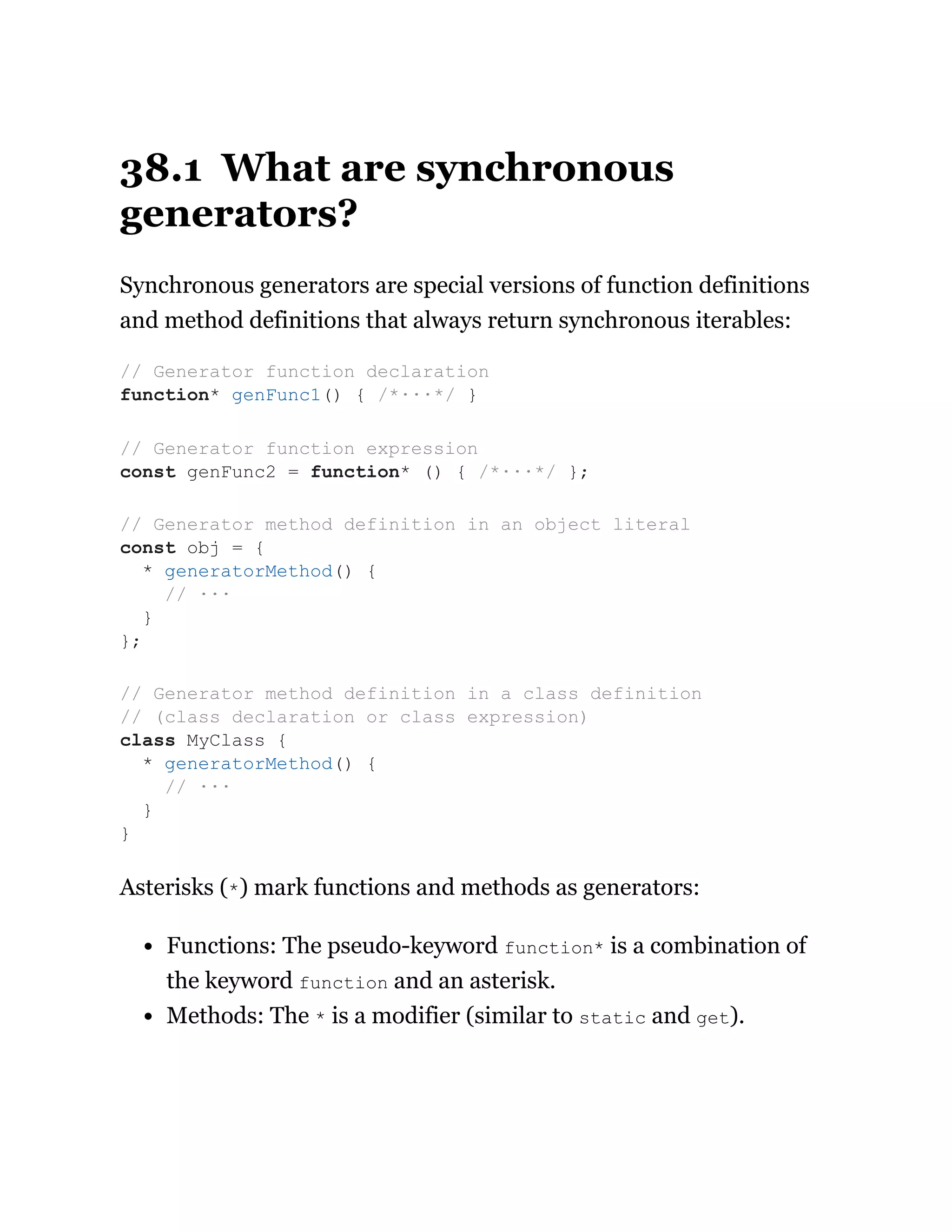 38.1 What are synchronous
generators?
Synchronous generators are special versions of function definitions
and method definitions that always return synchronous iterables:
Asterisks (*) mark functions and methods as generators:
Functions: The pseudo-keyword function* is a combination of
the keyword function and an asterisk.
Methods: The * is a modifier (similar to static and get).
// Generator function declaration
function* genFunc1() { /*···*/ }
// Generator function expression
const genFunc2 = function* () { /*···*/ };
// Generator method definition in an object literal
const obj = {
* generatorMethod() {
// ···
}
};
// Generator method definition in a class definition
// (class declaration or class expression)
class MyClass {
* generatorMethod() {
// ···
}
}
 