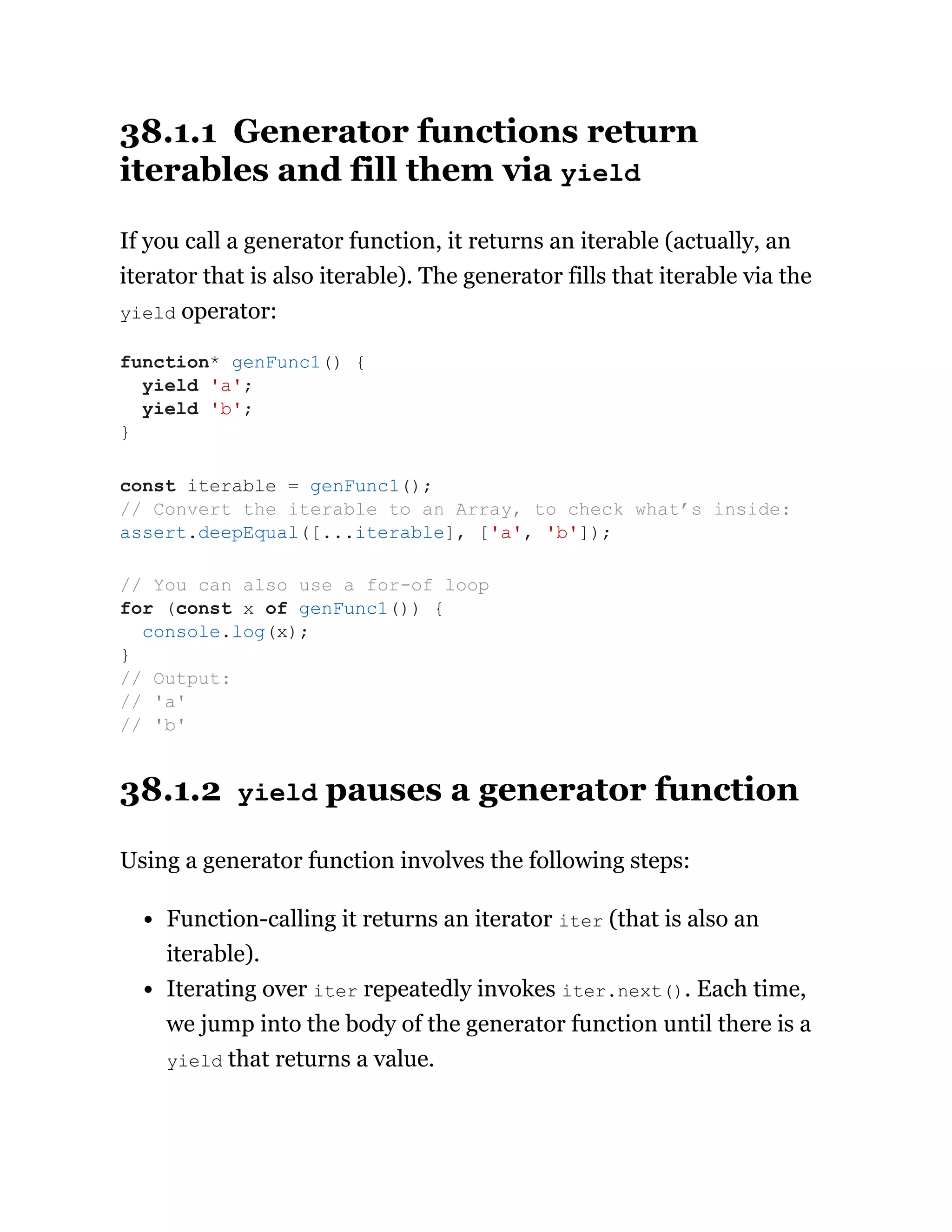 38.1.1 Generator functions return
iterables and fill them via yield
If you call a generator function, it returns an iterable (actually, an
iterator that is also iterable). The generator fills that iterable via the
yield operator:
38.1.2 yield pauses a generator function
Using a generator function involves the following steps:
Function-calling it returns an iterator iter (that is also an
iterable).
Iterating over iter repeatedly invokes iter.next(). Each time,
we jump into the body of the generator function until there is a
yield that returns a value.
function* genFunc1() {
yield 'a';
yield 'b';
}
const iterable = genFunc1();
// Convert the iterable to an Array, to check what’s inside:
assert.deepEqual([...iterable], ['a', 'b']);
// You can also use a for-of loop
for (const x of genFunc1()) {
console.log(x);
}
// Output:
// 'a'
// 'b'
 