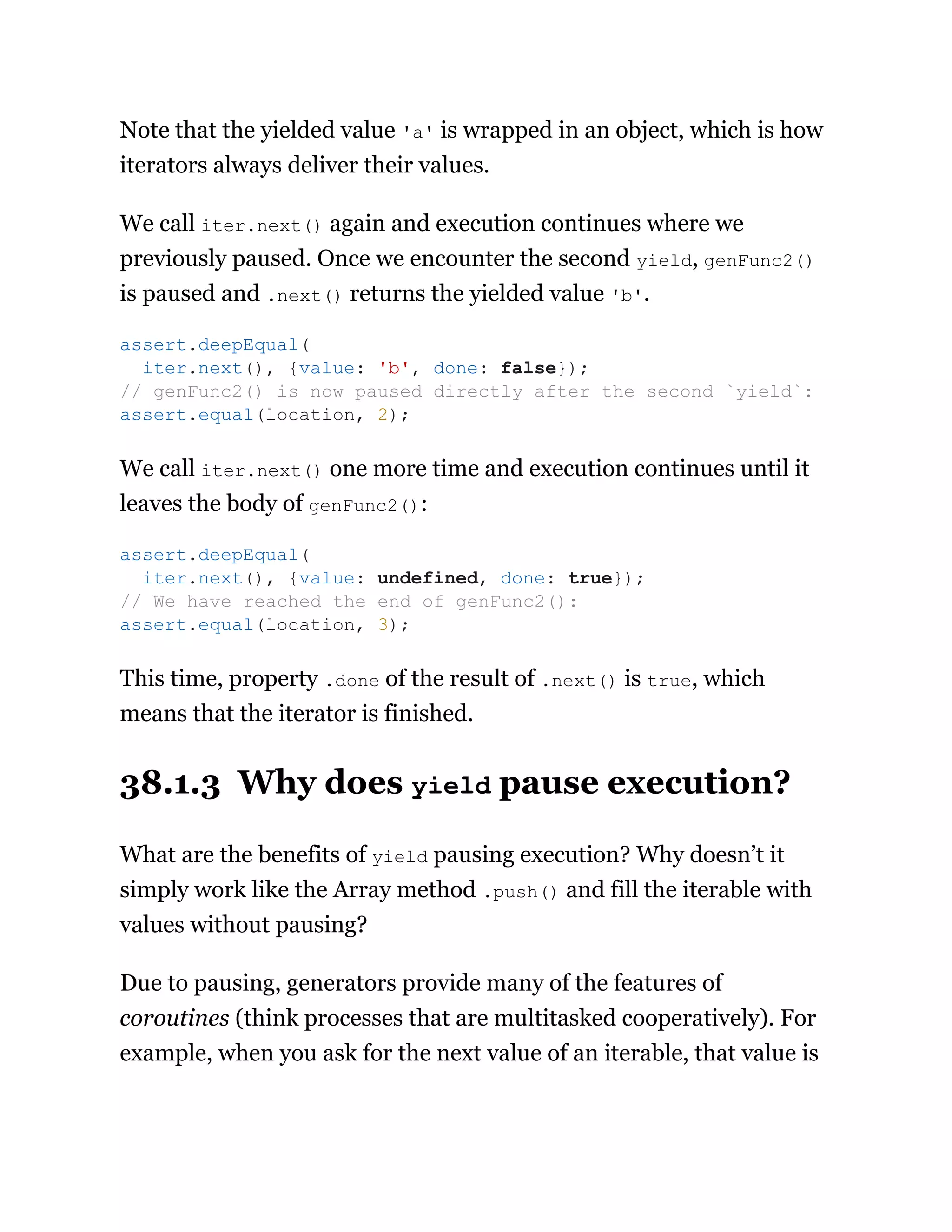 Note that the yielded value 'a' is wrapped in an object, which is how
iterators always deliver their values.
We call iter.next() again and execution continues where we
previously paused. Once we encounter the second yield, genFunc2()
is paused and .next() returns the yielded value 'b'.
We call iter.next() one more time and execution continues until it
leaves the body of genFunc2():
This time, property .done of the result of .next() is true, which
means that the iterator is finished.
38.1.3 Why does yield pause execution?
What are the benefits of yield pausing execution? Why doesn’t it
simply work like the Array method .push() and fill the iterable with
values without pausing?
Due to pausing, generators provide many of the features of
coroutines (think processes that are multitasked cooperatively). For
example, when you ask for the next value of an iterable, that value is
assert.deepEqual(
iter.next(), {value: 'b', done: false});
// genFunc2() is now paused directly after the second `yield`:
assert.equal(location, 2);
assert.deepEqual(
iter.next(), {value: undefined, done: true});
// We have reached the end of genFunc2():
assert.equal(location, 3);
 