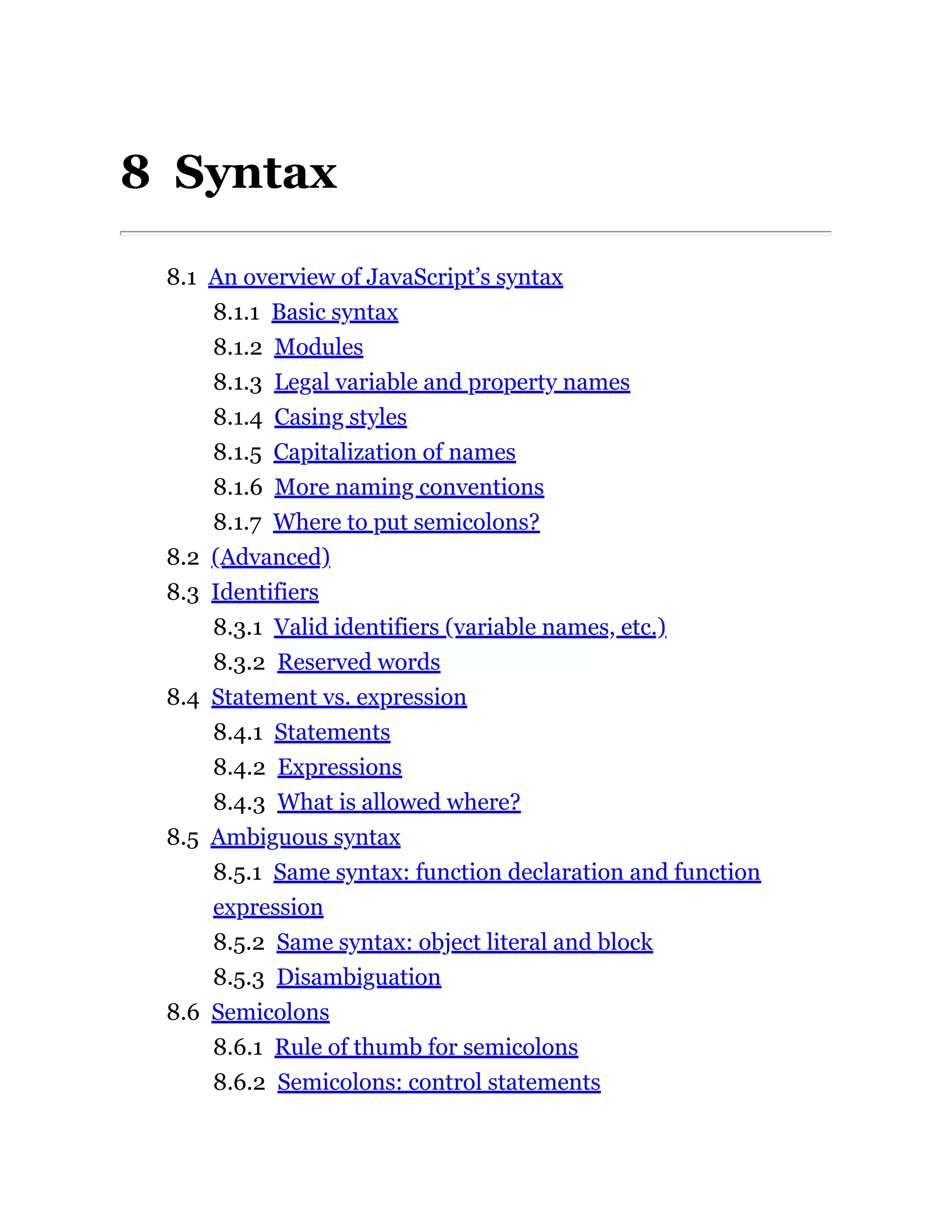 8 Syntax
8.1 An overview of JavaScript’s syntax
8.1.1 Basic syntax
8.1.2 Modules
8.1.3 Legal variable and property names
8.1.4 Casing styles
8.1.5 Capitalization of names
8.1.6 More naming conventions
8.1.7 Where to put semicolons?
8.2 (Advanced)
8.3 Identifiers
8.3.1 Valid identifiers (variable names, etc.)
8.3.2 Reserved words
8.4 Statement vs. expression
8.4.1 Statements
8.4.2 Expressions
8.4.3 What is allowed where?
8.5 Ambiguous syntax
8.5.1 Same syntax: function declaration and function
expression
8.5.2 Same syntax: object literal and block
8.5.3 Disambiguation
8.6 Semicolons
8.6.1 Rule of thumb for semicolons
8.6.2 Semicolons: control statements
 