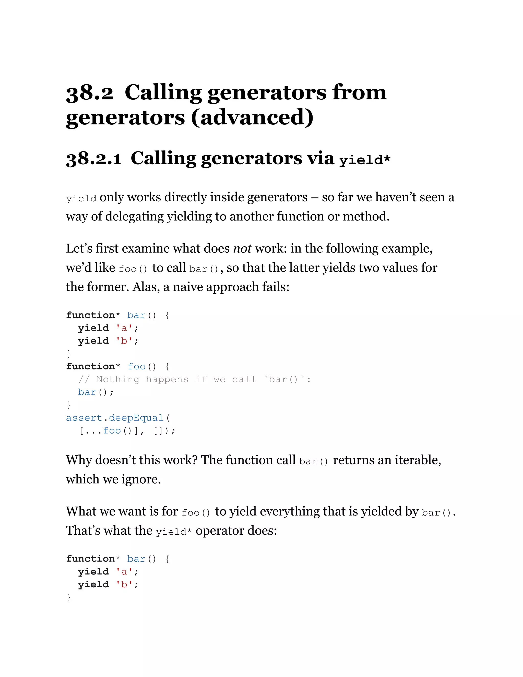 38.2 Calling generators from
generators (advanced)
38.2.1 Calling generators via yield*
yield only works directly inside generators – so far we haven’t seen a
way of delegating yielding to another function or method.
Let’s first examine what does not work: in the following example,
we’d like foo() to call bar(), so that the latter yields two values for
the former. Alas, a naive approach fails:
Why doesn’t this work? The function call bar() returns an iterable,
which we ignore.
What we want is for foo() to yield everything that is yielded by bar().
That’s what the yield* operator does:
function* bar() {
yield 'a';
yield 'b';
}
function* foo() {
// Nothing happens if we call `bar()`:
bar();
}
assert.deepEqual(
[...foo()], []);
function* bar() {
yield 'a';
yield 'b';
}
 