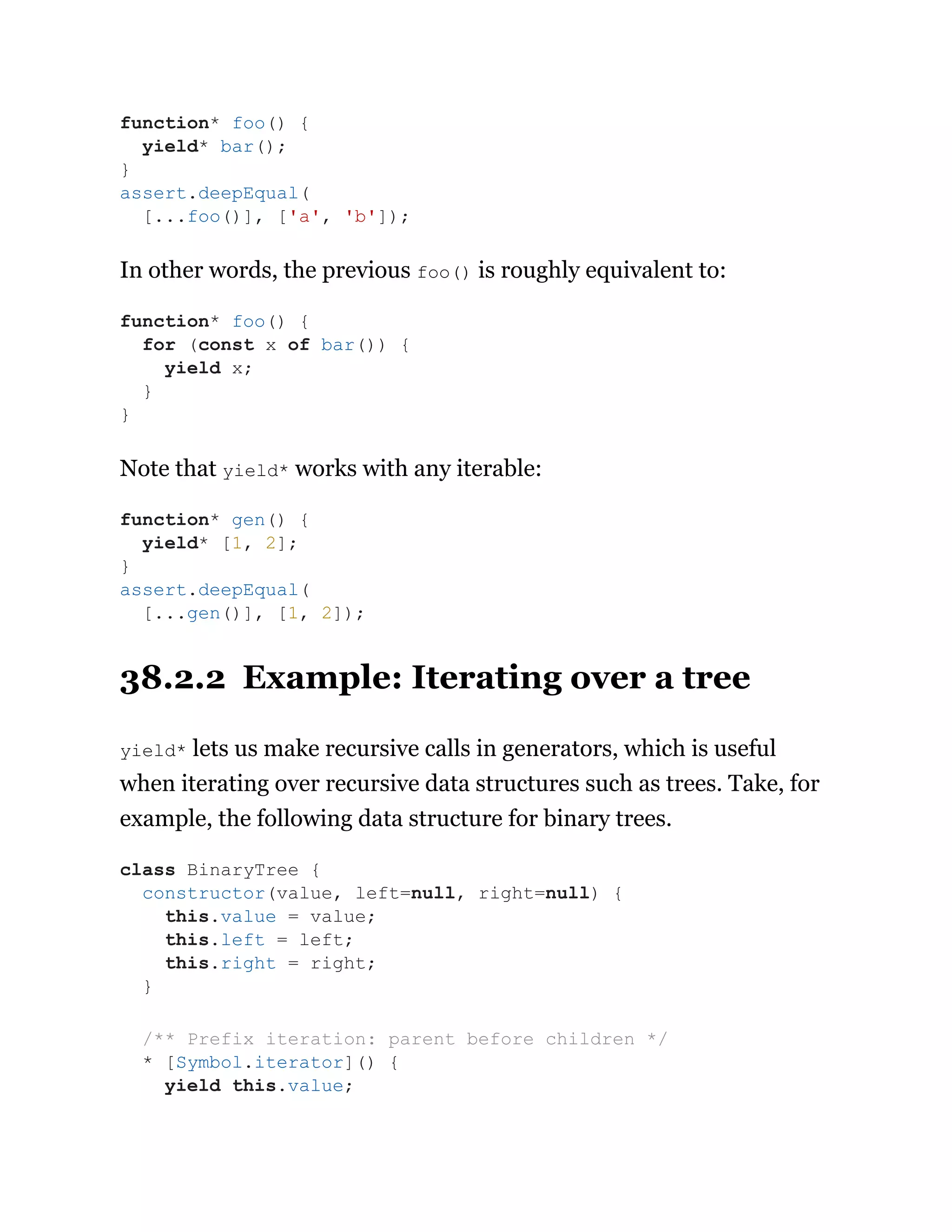 In other words, the previous foo() is roughly equivalent to:
Note that yield* works with any iterable:
38.2.2 Example: Iterating over a tree
yield* lets us make recursive calls in generators, which is useful
when iterating over recursive data structures such as trees. Take, for
example, the following data structure for binary trees.
function* foo() {
yield* bar();
}
assert.deepEqual(
[...foo()], ['a', 'b']);
function* foo() {
for (const x of bar()) {
yield x;
}
}
function* gen() {
yield* [1, 2];
}
assert.deepEqual(
[...gen()], [1, 2]);
class BinaryTree {
constructor(value, left=null, right=null) {
this.value = value;
this.left = left;
this.right = right;
}
/** Prefix iteration: parent before children */
* [Symbol.iterator]() {
yield this.value;
 