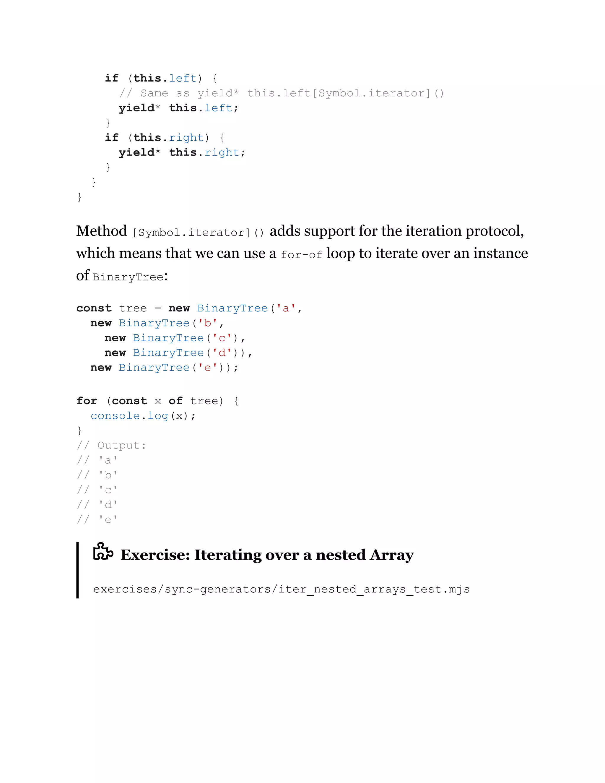 Method [Symbol.iterator]() adds support for the iteration protocol,
which means that we can use a for-of loop to iterate over an instance
of BinaryTree:
Exercise: Iterating over a nested Array
exercises/sync-generators/iter_nested_arrays_test.mjs
if (this.left) {
// Same as yield* this.left[Symbol.iterator]()
yield* this.left;
}
if (this.right) {
yield* this.right;
}
}
}
const tree = new BinaryTree('a',
new BinaryTree('b',
new BinaryTree('c'),
new BinaryTree('d')),
new BinaryTree('e'));
for (const x of tree) {
console.log(x);
}
// Output:
// 'a'
// 'b'
// 'c'
// 'd'
// 'e'
 
