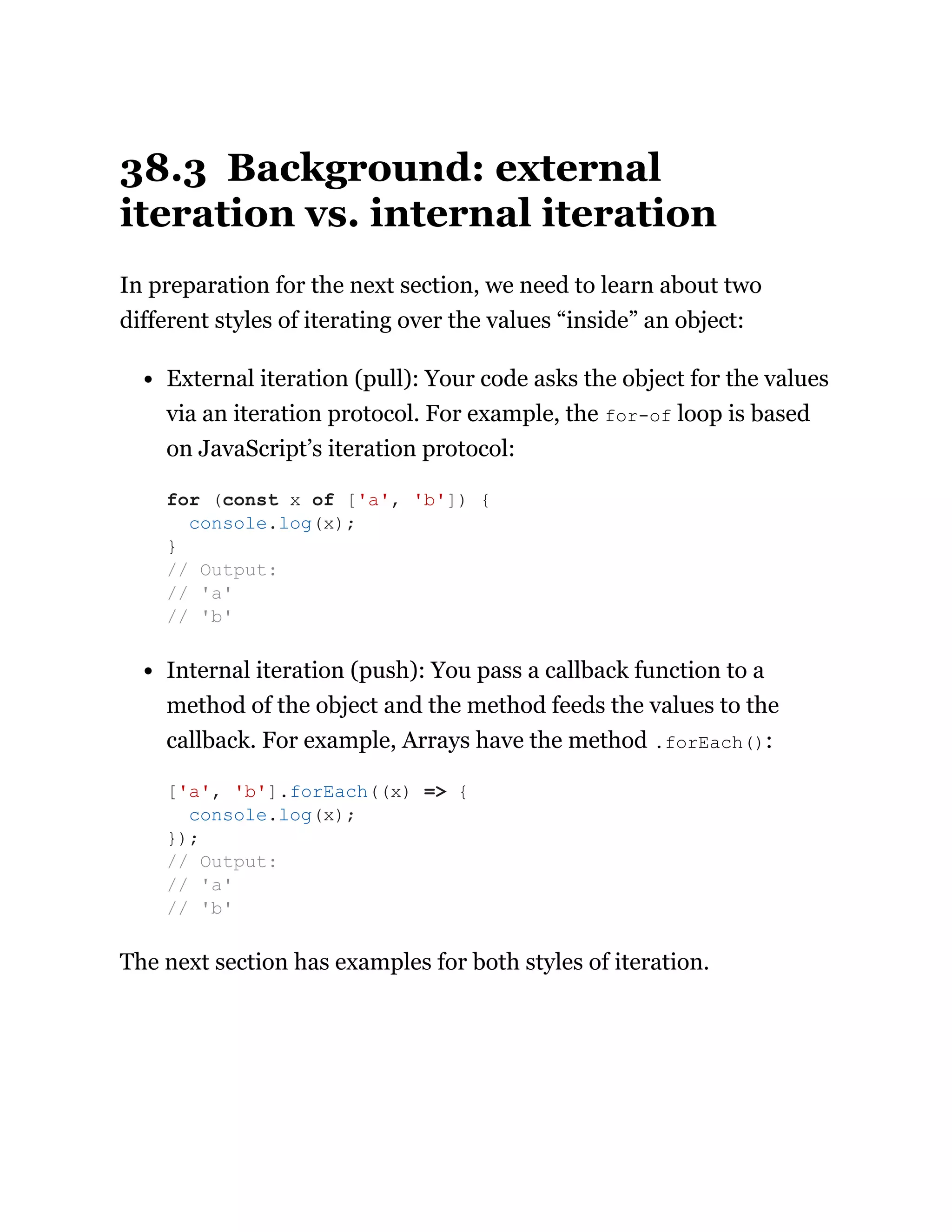38.3 Background: external
iteration vs. internal iteration
In preparation for the next section, we need to learn about two
different styles of iterating over the values “inside” an object:
External iteration (pull): Your code asks the object for the values
via an iteration protocol. For example, the for-of loop is based
on JavaScript’s iteration protocol:
Internal iteration (push): You pass a callback function to a
method of the object and the method feeds the values to the
callback. For example, Arrays have the method .forEach():
The next section has examples for both styles of iteration.
for (const x of ['a', 'b']) {
console.log(x);
}
// Output:
// 'a'
// 'b'
['a', 'b'].forEach((x) => {
console.log(x);
});
// Output:
// 'a'
// 'b'
 