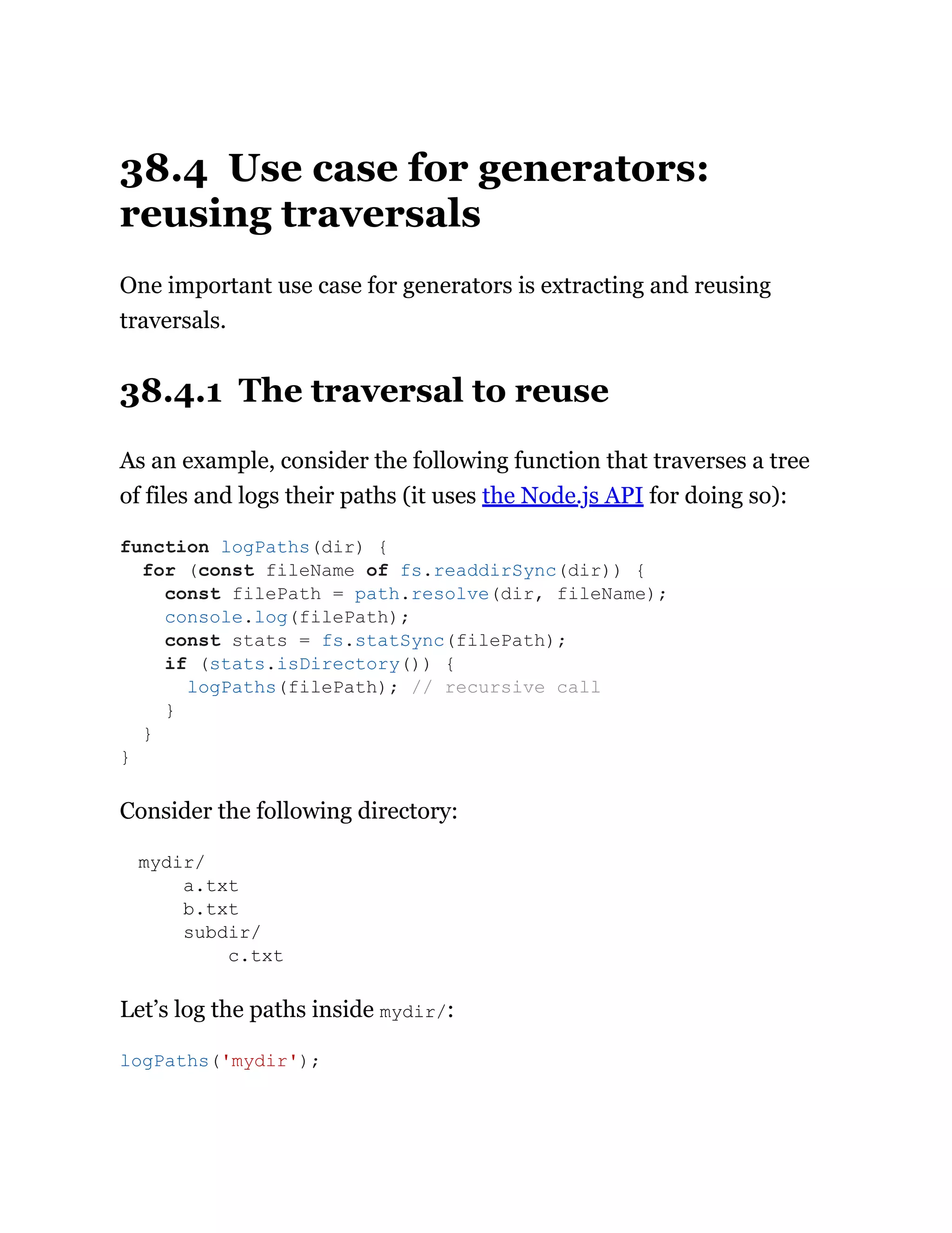 38.4 Use case for generators:
reusing traversals
One important use case for generators is extracting and reusing
traversals.
38.4.1 The traversal to reuse
As an example, consider the following function that traverses a tree
of files and logs their paths (it uses the Node.js API for doing so):
Consider the following directory:
mydir/
a.txt
b.txt
subdir/
c.txt
Let’s log the paths inside mydir/:
function logPaths(dir) {
for (const fileName of fs.readdirSync(dir)) {
const filePath = path.resolve(dir, fileName);
console.log(filePath);
const stats = fs.statSync(filePath);
if (stats.isDirectory()) {
logPaths(filePath); // recursive call
}
}
}
logPaths('mydir');
 