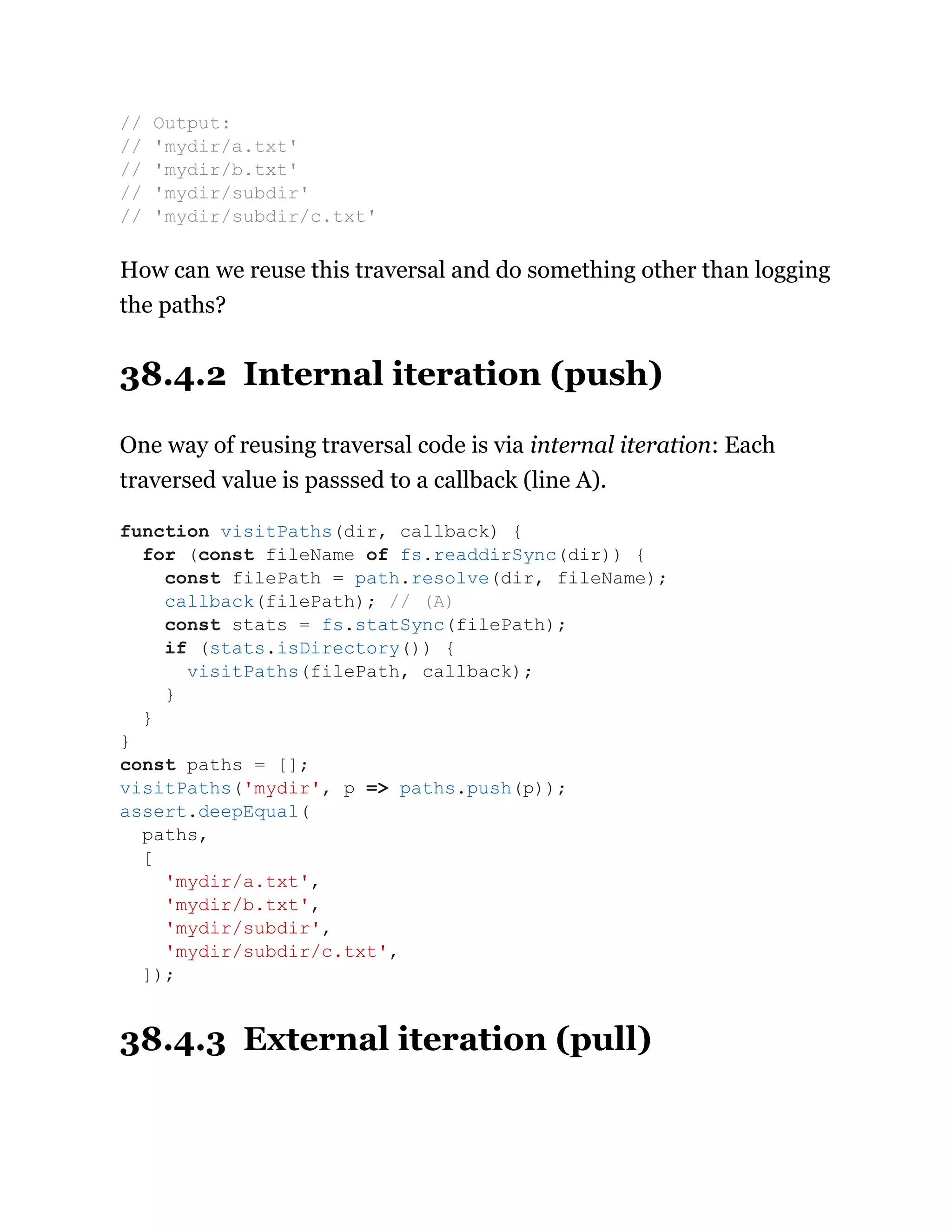 How can we reuse this traversal and do something other than logging
the paths?
38.4.2 Internal iteration (push)
One way of reusing traversal code is via internal iteration: Each
traversed value is passsed to a callback (line A).
38.4.3 External iteration (pull)
// Output:
// 'mydir/a.txt'
// 'mydir/b.txt'
// 'mydir/subdir'
// 'mydir/subdir/c.txt'
function visitPaths(dir, callback) {
for (const fileName of fs.readdirSync(dir)) {
const filePath = path.resolve(dir, fileName);
callback(filePath); // (A)
const stats = fs.statSync(filePath);
if (stats.isDirectory()) {
visitPaths(filePath, callback);
}
}
}
const paths = [];
visitPaths('mydir', p => paths.push(p));
assert.deepEqual(
paths,
[
'mydir/a.txt',
'mydir/b.txt',
'mydir/subdir',
'mydir/subdir/c.txt',
]);
 