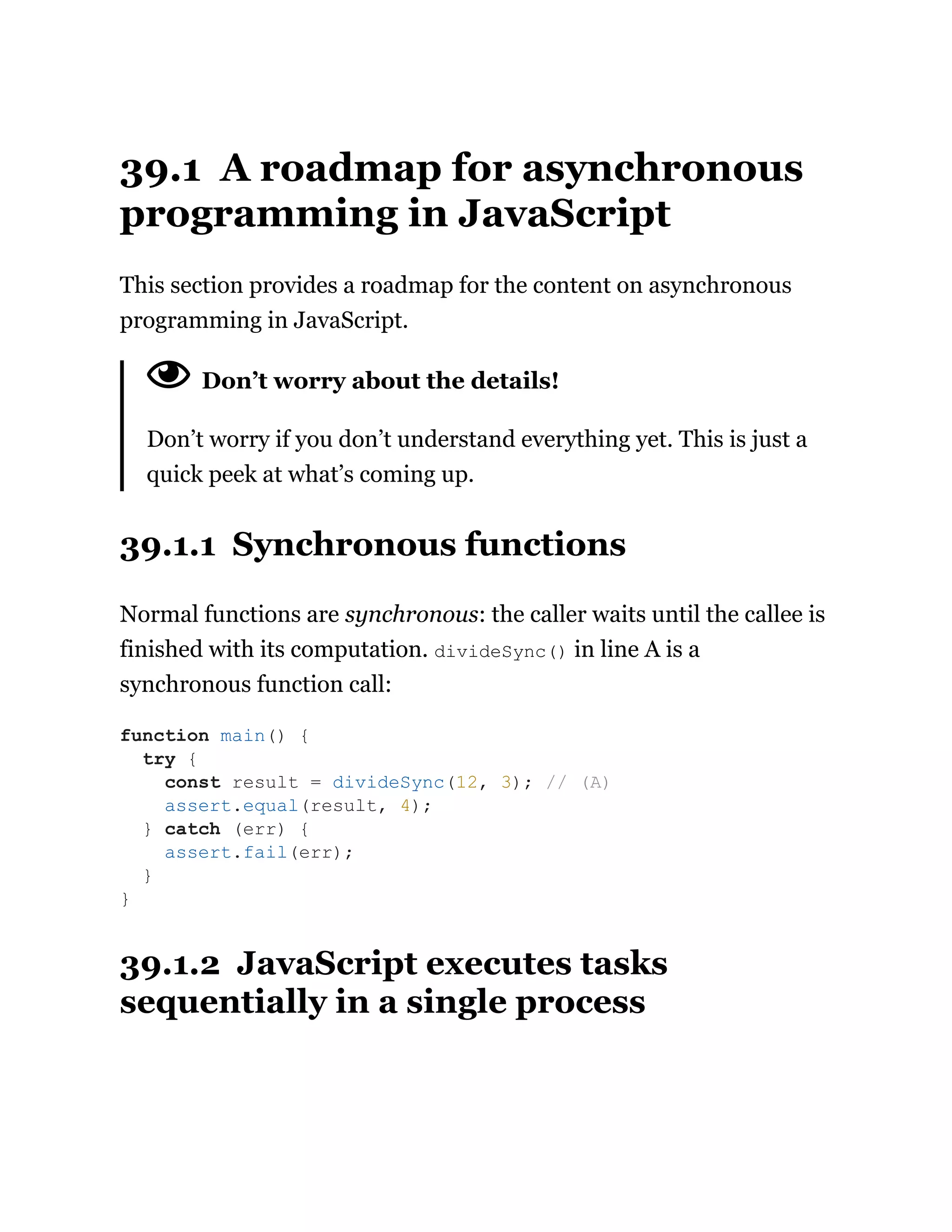 39.1 A roadmap for asynchronous
programming in JavaScript
This section provides a roadmap for the content on asynchronous
programming in JavaScript.
Don’t worry about the details!
Don’t worry if you don’t understand everything yet. This is just a
quick peek at what’s coming up.
39.1.1 Synchronous functions
Normal functions are synchronous: the caller waits until the callee is
finished with its computation. divideSync() in line A is a
synchronous function call:
39.1.2 JavaScript executes tasks
sequentially in a single process
function main() {
try {
const result = divideSync(12, 3); // (A)
assert.equal(result, 4);
} catch (err) {
assert.fail(err);
}
}
 