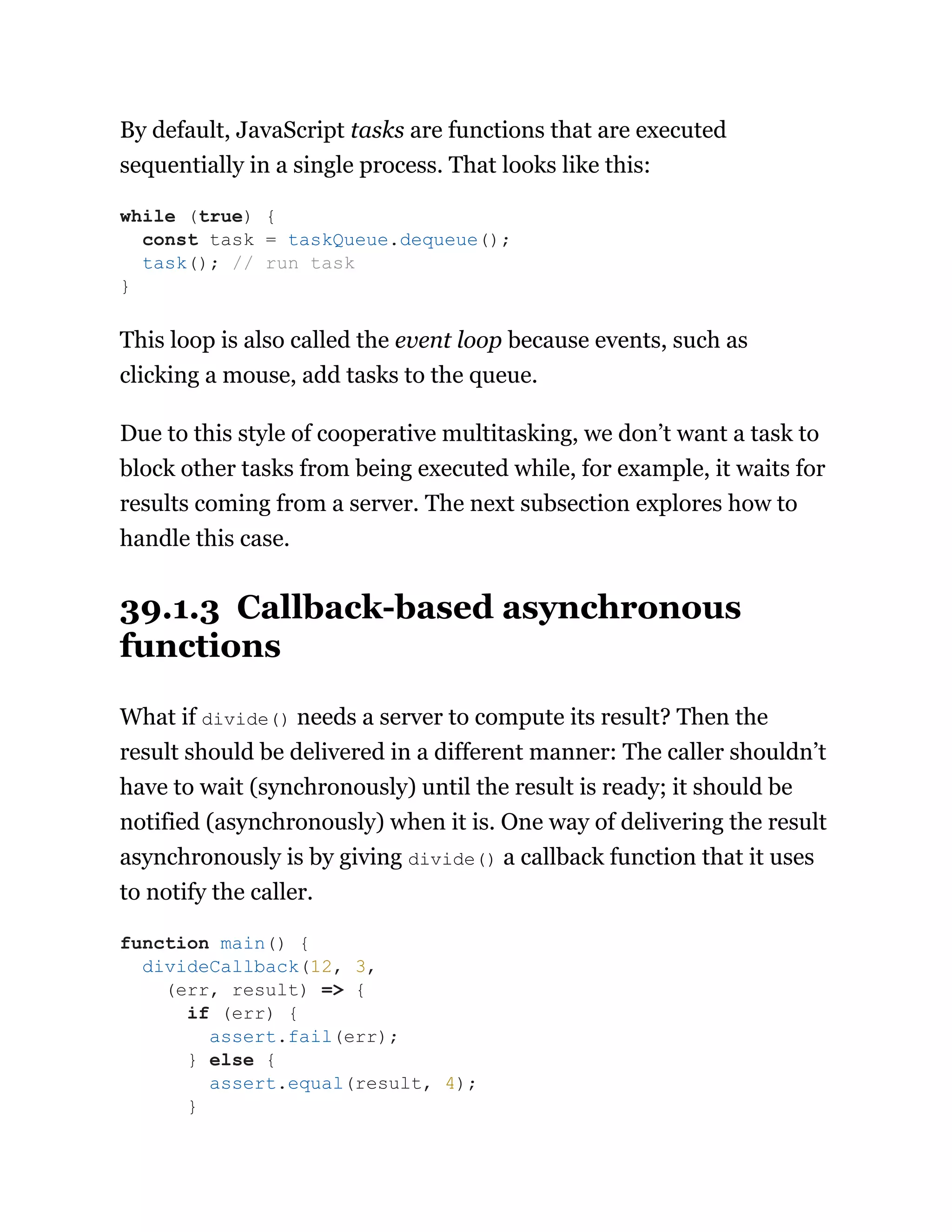 By default, JavaScript tasks are functions that are executed
sequentially in a single process. That looks like this:
This loop is also called the event loop because events, such as
clicking a mouse, add tasks to the queue.
Due to this style of cooperative multitasking, we don’t want a task to
block other tasks from being executed while, for example, it waits for
results coming from a server. The next subsection explores how to
handle this case.
39.1.3 Callback-based asynchronous
functions
What if divide() needs a server to compute its result? Then the
result should be delivered in a different manner: The caller shouldn’t
have to wait (synchronously) until the result is ready; it should be
notified (asynchronously) when it is. One way of delivering the result
asynchronously is by giving divide() a callback function that it uses
to notify the caller.
while (true) {
const task = taskQueue.dequeue();
task(); // run task
}
function main() {
divideCallback(12, 3,
(err, result) => {
if (err) {
assert.fail(err);
} else {
assert.equal(result, 4);
}
 