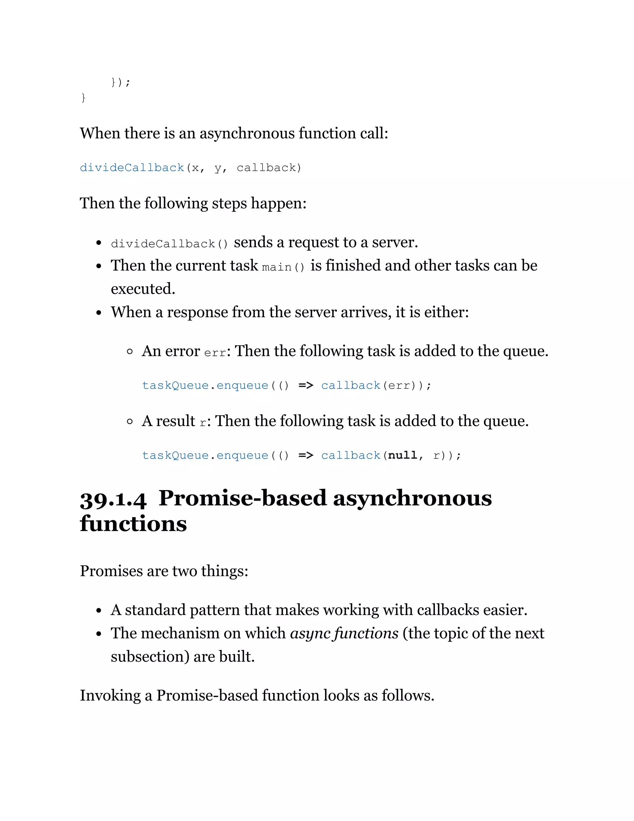 When there is an asynchronous function call:
Then the following steps happen:
divideCallback() sends a request to a server.
Then the current task main() is finished and other tasks can be
executed.
When a response from the server arrives, it is either:
An error err: Then the following task is added to the queue.
A result r: Then the following task is added to the queue.
39.1.4 Promise-based asynchronous
functions
Promises are two things:
A standard pattern that makes working with callbacks easier.
The mechanism on which async functions (the topic of the next
subsection) are built.
Invoking a Promise-based function looks as follows.
});
}
divideCallback(x, y, callback)
taskQueue.enqueue(() => callback(err));
taskQueue.enqueue(() => callback(null, r));
 