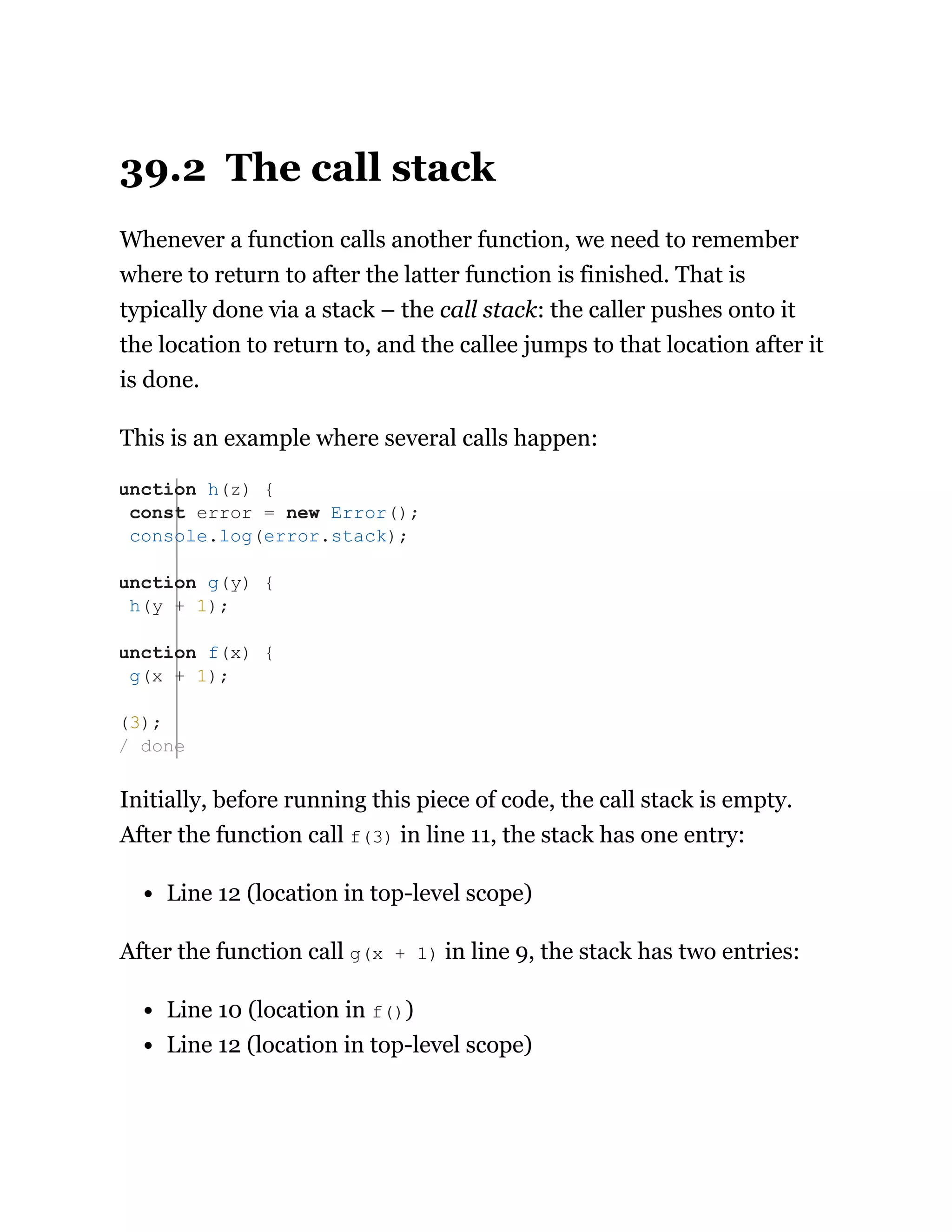 39.2 The call stack
Whenever a function calls another function, we need to remember
where to return to after the latter function is finished. That is
typically done via a stack – the call stack: the caller pushes onto it
the location to return to, and the callee jumps to that location after it
is done.
This is an example where several calls happen:
Initially, before running this piece of code, the call stack is empty.
After the function call f(3) in line 11, the stack has one entry:
Line 12 (location in top-level scope)
After the function call g(x + 1) in line 9, the stack has two entries:
Line 10 (location in f())
Line 12 (location in top-level scope)
unction h(z) {
const error = new Error();
console.log(error.stack);
unction g(y) {
h(y + 1);
unction f(x) {
g(x + 1);
(3);
/ done
 