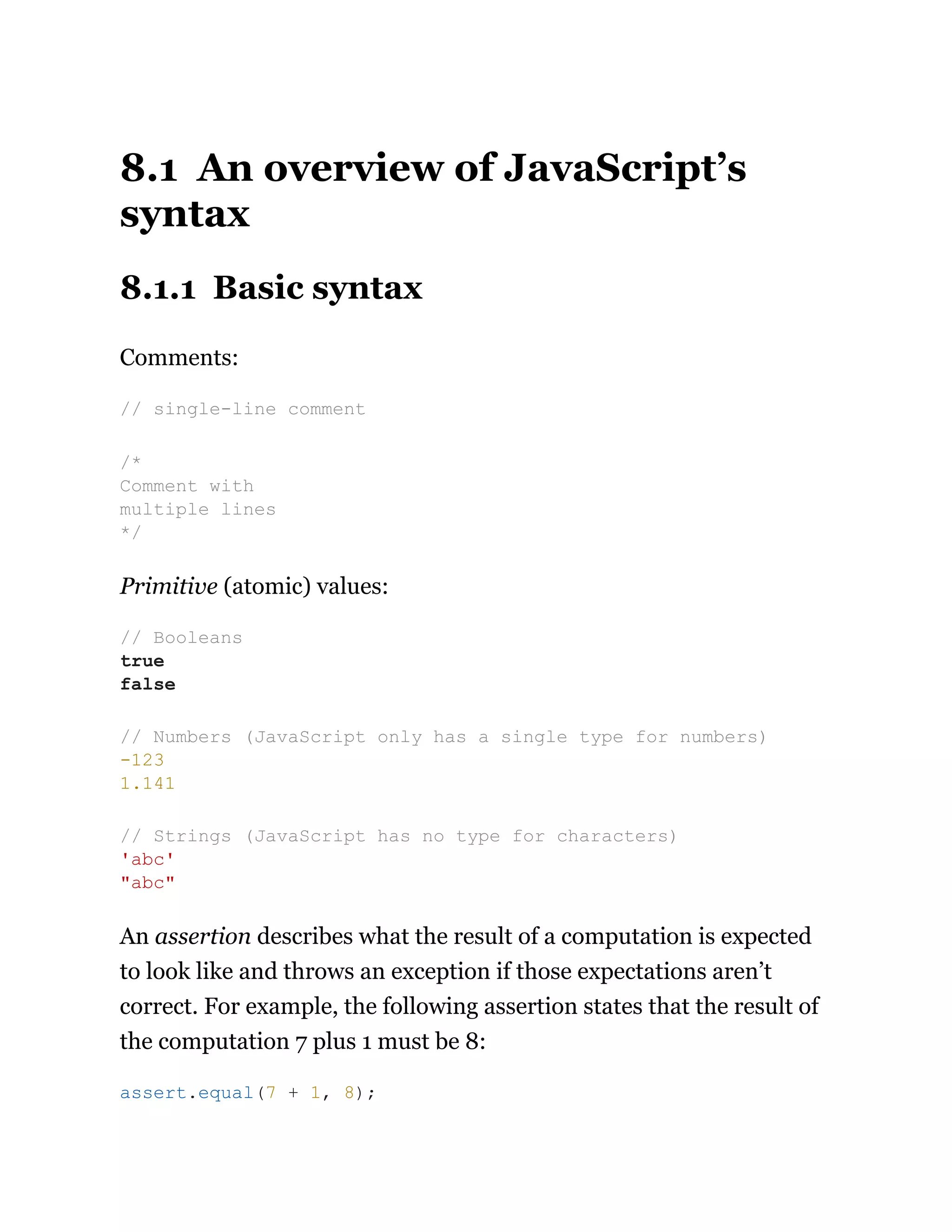 8.1 An overview of JavaScript’s
syntax
8.1.1 Basic syntax
Comments:
Primitive (atomic) values:
An assertion describes what the result of a computation is expected
to look like and throws an exception if those expectations aren’t
correct. For example, the following assertion states that the result of
the computation 7 plus 1 must be 8:
// single-line comment
/*
Comment with
multiple lines
*/
// Booleans
true
false
// Numbers (JavaScript only has a single type for numbers)
-123
1.141
// Strings (JavaScript has no type for characters)
'abc'
"abc"
assert.equal(7 + 1, 8);
 