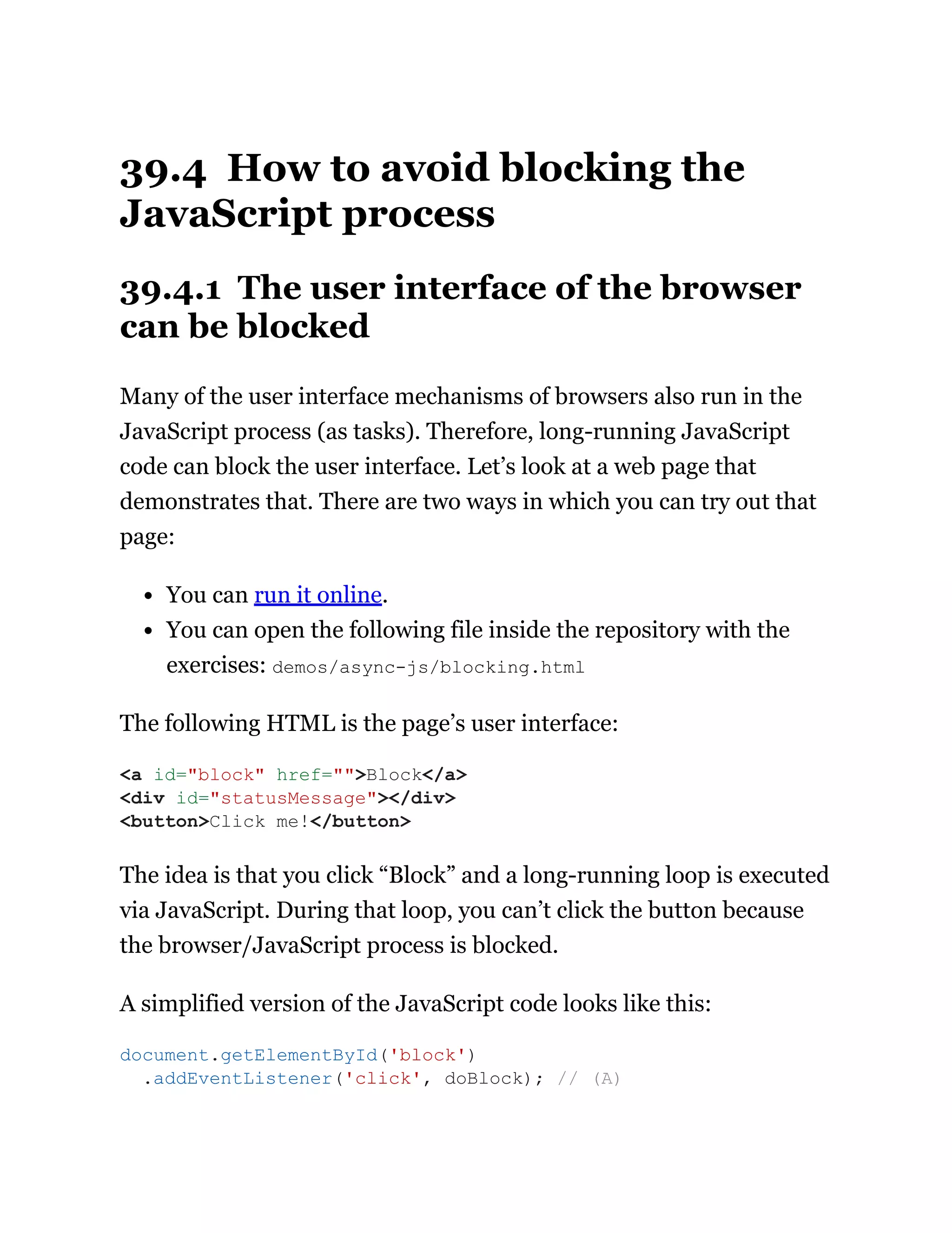 39.4 How to avoid blocking the
JavaScript process
39.4.1 The user interface of the browser
can be blocked
Many of the user interface mechanisms of browsers also run in the
JavaScript process (as tasks). Therefore, long-running JavaScript
code can block the user interface. Let’s look at a web page that
demonstrates that. There are two ways in which you can try out that
page:
You can run it online.
You can open the following file inside the repository with the
exercises: demos/async-js/blocking.html
The following HTML is the page’s user interface:
The idea is that you click “Block” and a long-running loop is executed
via JavaScript. During that loop, you can’t click the button because
the browser/JavaScript process is blocked.
A simplified version of the JavaScript code looks like this:
<a id="block" href="">Block</a>
<div id="statusMessage"></div>
<button>Click me!</button>
document.getElementById('block')
.addEventListener('click', doBlock); // (A)
 